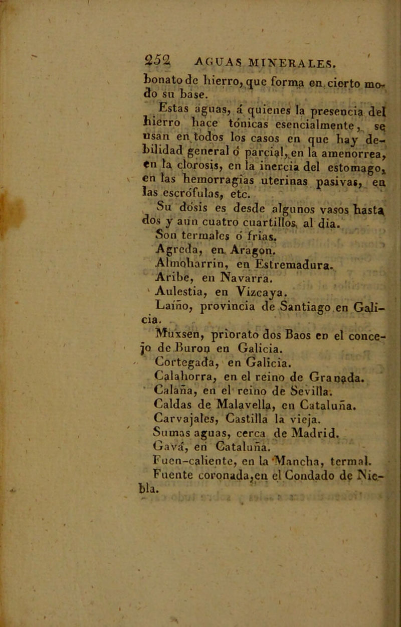 bonatodc liierro, que forma en cicrto mo- do su base. Estas aguas, a quienes la presencia de! liierro liace tdnicas esencialmente, sç usan en todos los casos en que hay de- bilidad general o parcial, en la amenorrea, <n la clorosis, en la inercia del estomago* en las hemorragîas uterinas pasivas, en las escrofulas, etc. Su dosis es desde algunos vasos hasta dos y aun cuatro cuartillos, al dia. Son ter males d frias. Agrcda, en Aragon. Almqliarrin, en Estremadura. Aribe, en Navarra. ' Aulestia, en Vizcaya. Laino, provincia de Santiago en Gali- cia. Muxsën, priorato dos Baos eD el conce- jo de Buron en Galicia. Cortegada, en Galicia. Calahorra, en el reino de Graoada. Calana, en el reino de Sevilla. Caldas de Malavella, en Cataluiia. Carvajales, Castilla la vieja. Sumas aguas, cerca de Madrid. Gava, en Gatalunà. Fucn-caliente, en la'Mancha, tcrmal. Fucnte coronada.en el Condado de iS’ie- bla.