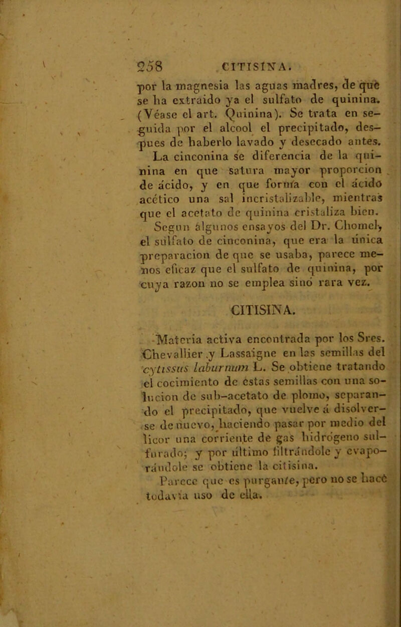 por la magnesia las aguas madrés, Je que se lia cxtraido ya el sulfato Je quinina. (Véase cl art. Quinina). Se trata en se- guiJa por el alcool el precipitado, des- pues de haberlo lavado y desecado antes. La cinconina se diferencia de la qui- nina en que Satura mayor proporcion de âcido, y en que fornta con cl âtido acético una sal incristalizable, mientras que el acetato de quinina cristaliza bien. Segun âlgunos ensayos del Dr. Clioniel-, el sulfato de cinconina, que era la ûnica preparacion de que se usaba, parece me- nos eficaz que el sulfato de quinina, por cuya razon no se emplea siuo rara vez. CUISINA. ,*• y-».r ‘ ' »'»■»*'* Matcria activa encontrada por los Srcs. Chevallier .y Lassaigne en las semillas del cylissus laburmim L. Se .obtiene tratando cl cociiniento de estas semillas con una so- in cion de sub-acetato de plomo, separan- do el precipitado, que vuelve ;i disolver- se de nuevo, lvaciendo pasar por medio del Üeor una corrien.te de gas hidrdgeno sul- furado; y por liltimo liltrândole y evapo— rdndolé se obticne la citisina. Parece que es purgan/e, pero no se haeô todavia uso de ella.