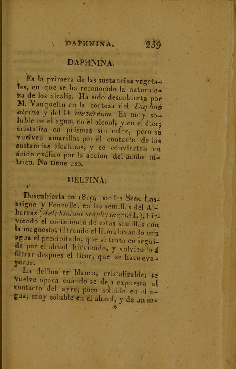 DAPHNINA. Es la primera de las sustancîas végéta» !es, en que se lia rcconocido la naturalc- fea de los alcalis. Ha sido descubierta por M.'Vauqnelin en la corteza dcl Daphné alpirta y del D. mezéreurn. Es tnuy so- luble en el a gu a, en el alcool, y en cl ét-cr; cristaliza en prismas siu color, pero sa vuelven amarillos por el contacto do laa sustancias àlcalinas, y se conv ierten eû âcido o*alico por la accion del âcidu ni» trico. No tiene uso. delfiNâ. • * / Descubierta en 1819, por los Sres. Las- saigne y Feneulle, en las sémillas del Al- barraz ( delphinium stapliysagnà L ), bir- viendo el cocimieuto dè esWsemilLs cou la magnesia, filtrando el licor, lavande cou agua el precipitado, que se traita en segui- da por el alcool birvierido, y volviendo i iiftrar despues el licor, que Se hace éva- pora r. La delfina er blanca, cristalizable; se vuelve opaca cuando sc déjà expuesla al contacto del a'yrc; poco soluble en cl a- gua, mu y soluble eu cl alcool, y de uu sa-