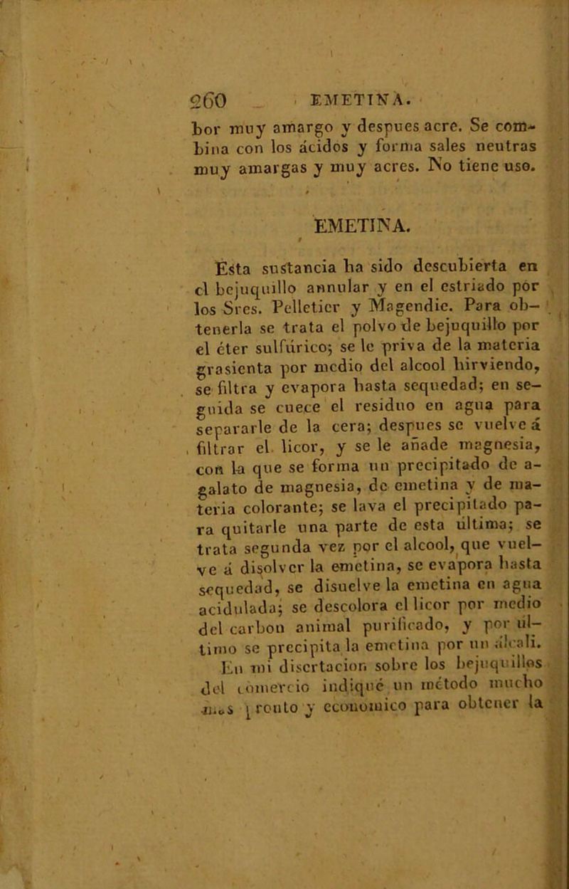 bor muy amargo y despues acre. Se com- bina con los âcidos y forma sales neutras muy amargas y muy acres. No tiene uso. EMETINA. 9 Esta suStancia lia sido descubierta en cl bejuqudlo annular y en el estriado por los Srcs. Pelletier y Magendie. Para ob- tenerla se trata el polvo de bejuquillo por el éter sulfurico; se le priva de la materia grosienta por medio del alcool liirviendo, se filtra y évapora basta seepiedad; en se— guida se cuece el residno en agna para separarle de la cera; despues se vuelveâ , filtrar el licor, y se le anade magnesia, con la que se forma un precipitado de a- galato de uiagnesia, de emetina y de rna- teria colorante; se lava el precipitado pa- ra quitarle una parte de esta ùltima; se trata segunda vez por el alcoolique vuel- ve â disolvcr la emetina, se évapora basta sequedad, se disuelve la emetina en agua acidulada; se descolora cl licor por medio del carbon animal purilicado, y por ul- timo se précipita la emetina por un alcali. En mi discrtacior. sobre los bejuquillps. del cônieYcio indiqué un metodo muebo jj.oS [ routo y cconomico para obtener la