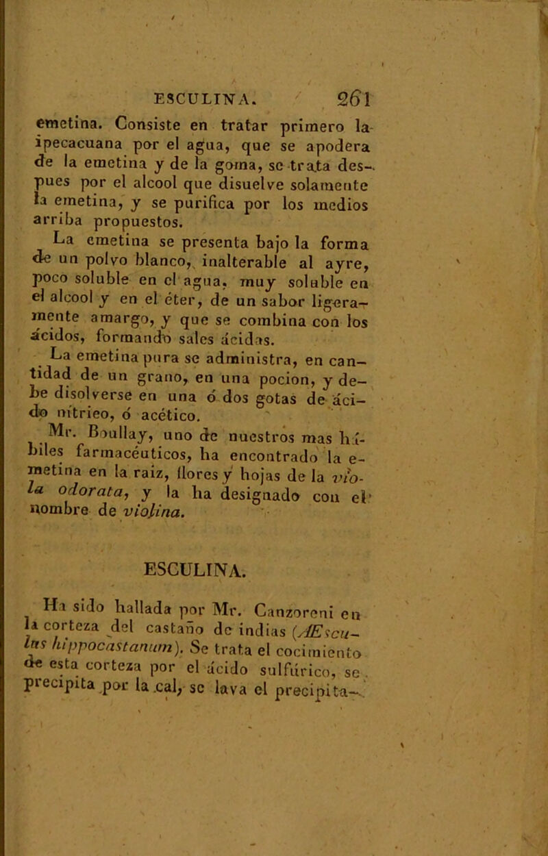 E8CULIN' A. %6\ emetina. Consiste en tratar primero la ipecacuana por el agua, que se apodera <îe la emetina y de la garna, sc trata des- pues por el alcool que disuelve solamente la emetina, y se purifica por los medios arriba propuestos. La emetina se présenta bajo la forma <le un polvo blanco, inaltérable al ayre, poco soluble en cl agua, muy soluble en el alcool y en el éter, de un sabor ligera- inente amargo, y que se combina con los acidos, forraando sales âcidas. La emetina pura se administra, en can- tidad de un grano, en una pocion, y de- l>e disolverse en una 6 dos gotas de aci- do m’trieo, 6 acético. Mr. Boullay, uno de nuestros mas li î- biles farinacéuticos, ha encontrado la e- metina en la raiz, llores y hojas de la vio- la o dorât a, y la ha designado cou el* nombre de violina. ESCULINA. H1 sido liallada por Mr. Canzoreni en la corteza del castabo de indias (Æscu- Irj? hippocastanum). Se trata el cocimiento esta corteza por el âcido sulfurico, se . piecipita por la .cal, sc lava el précipita- I