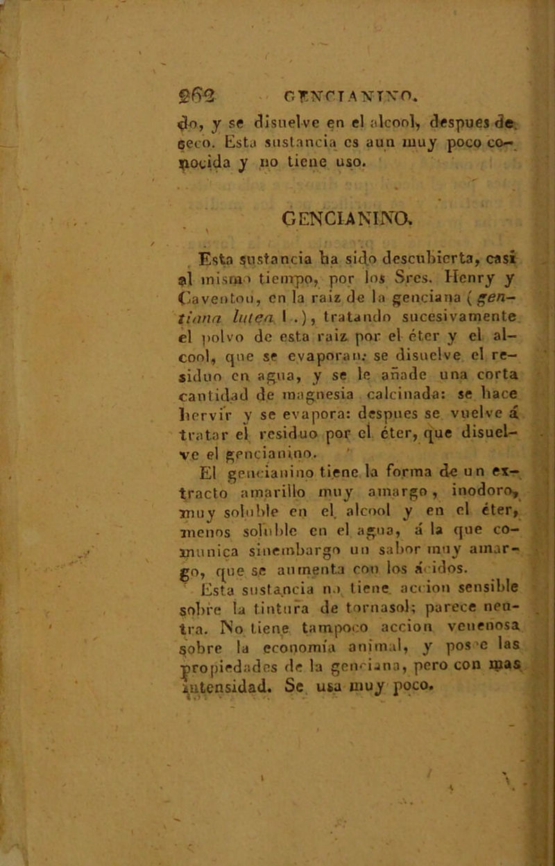 ( GÏN-riANTN'O. $o, y se disuelve en cl alcool, despues de çeco. Esta sustancia. es aun muy poco co- poeida y no tiene uso. GENCIANINO. * \ * / • . * Esta sustancia ha sido descubicrta, casi al înisqao tienrpo, por los Srcs. Henry y Caveotoii, en la raiz de la genciana ( gen- tiann Inten I .), tratando sucesivamente el polvo de esta raiz por el éter y el al- cool, que se e.vaporan: se disuelve cl re- siduo en agua, y se le ariade una corta cantidad de magnesia calcinada: se hace licrvir y se évapora: despues se vuelve â tratnr el residuo por el éter, que disuel- ve el gpnciani.no. El gencianino tiene la forma de un ex— tracto amarillo muy a.margo, inodoro, Tnuy soluble en el. alcool y en el éter, menos soluble en el agna, a la que co- jpuniça sinembargo un sabor muy ainar- go, que se alimenta cou los a< idos. : Esta sustancia n> tiene aci ion sensible sobre la tintura de tornasol; parece neu- tra. No tiene tampoeo accion venenosa sobre la economia animal, y pos‘C las propiedades de la genmana, pero con mas ^utensidad. Sc usa muy poco.