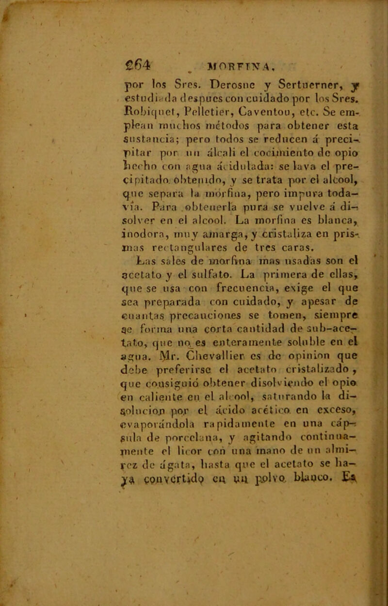 £64 Jf ORFTl'î A , por 1ns Sres. Derosnc y Scrtuerner, y estudLda despucs con cuidado por los Sres. Robiquet, Pelletier, Caventou, etc. Se era- plean rmiclios mc-todos para obtener esta snstancia; pero todns se reducen d précis, pitar por un alcali el coeimiento de opio îiecbn cou agna dcidulada: se lava el pre- cipitado. obteuido, y se trata por el alcool, que sépara la morfina, pero iinpura toda— via. Para obteuerla pura se vuclve a di—s solver en el alcool. La morfina es blanca, inodore, mu y amarga, y cristaliza en pris- jnas rectangulares de très caras. Las sales de morfina mas nsadas son el acetato y el sulfato. La primera de cllas, que se usa con frccuencia, exige el que sea preparada con cuidado, y apesar de cnautas prccaucion.es se tomen, siempre qe forma una çorta cantidad de sub-ace- tat.o, que no es ent.erameute soluble en el agna. iyir. Chevallier es de opinion que debe preferirsc el acetato cristalizado , que co.usiguio obtener disolviendo el opio en caliente en el al ool, saturando la di- $olucioja por el a,cido arético en exceso, cvaporandola ra pidatnente en una câp-r pula de porcelana, y agitando continua— mente el licor con una mano de un almi— rez de ugata, hasta que el acetato se ba- ya çonvcrtidç) ci; vu pplvo. blaoco. Es,