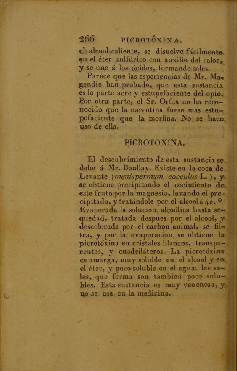 - 266 PTCROT&XTNA. i çl alcool caliente, se disuelve fâcilmente en el éter sulfiirico con auxilio del calor, y se une a los âcidos, forraando sales. Parece que las esperiencias de Mr. Ma- gendie lian probado, que esta sustancia es la parte acre y estupefaciente del opio. Por otra parte, el Sr. Orlila no ha reco- «ocido que la narcotina fuese nias estu- pefaciente que la morfina. No se hace. ijso de ella. PICROTOXiNA. El descubrimiento de esta sustancia se debe â Mr. Boullay. Existe en la coca de Levante (menispermum cocculus L. ), y se obtiene precipitando el cocimiento de. este fruto por la magnesia, lavando el pre- cipitado, y tratândole por el alcool a 40. 0 Evaporada la solucion alcoolica basta se-, quedad, tratada despues por el alcool, y descolorada por el carbon animal, se fil- tra, y por la evaporacion se obtiene la picrotdxina en cristalcs blancos, transpa- rentes, y cuadrilâteros- La picrotdxina es araarga, nmy soluble en el alcool y en el éter, y poco soluble en el agua: las sa- les, que forma son tatnbien poco solu- bles. Esta sustancia es uiuy venenosa, y.. u.0 sc usa en la madicina. ï
