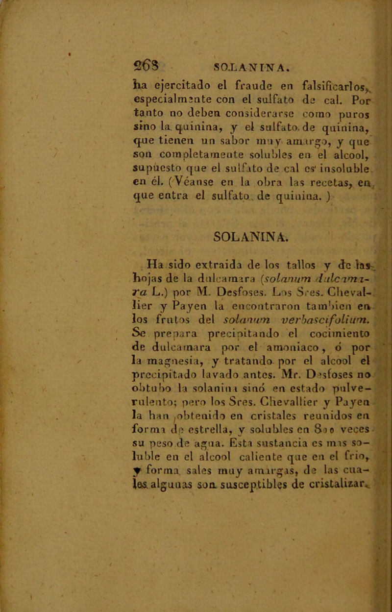 JH 26S S OX AN IN A. ha ejercitado el fraude en falsifàcarlos,. especialmente con el sulfate de cal. Por ta.nto no deben considerarse coino puros sino la. quinina, y el sulfato.de quinina, que tienen un sabor muy amargo, y que son completamente solubles en el alcool, supuesto que el sulfato de cal es' insoluble en él. ( Véanse en la obra las recetas, en: que entra el sulfato.de quinina.) . -V SOLANINA. Ha sido extraida de los tallos y de las. hojas de la dulcarnara {solnnum dulc'imz- ra L.) por M. Desfoses. Los Sres. Cheval- lier y Payen la encontraron tambicn en los frutos del solanum verbasetfolium. Sc prépara precipitando el cocimiento de dulcanvara por el amoniaco, o por la magnesia, y tratando por el alcool el prccipitado lavado antes. Mr. Desfoses no obtubo la solanin 1 sino en estado pnlve- rulento; pero los Sres. Chevallier y Payen la han jobtenido en cristales reunidos en forma de estrella, y solubles en Sao veces su peso de agua. Esta sustancia es mas so- luble en el alcool caliente que en el frio, y forma sales muy amirgas, de las cua- las alguuas soa susceptibles de cristalizar^ ’ ' ... ■ • ' • , .