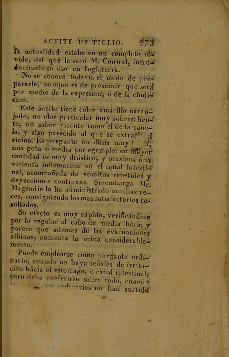 ACF.TTE bp; TTGLTO. ifà actnalidad estaba en un complété obi vido, del que le saco TM, Conuel, intro- ducicndo su uso en Inglaterra. IVo se conoce todavia el biodo de pre- pararle, ounque es de presurnir que sera por medio de la expresion, o de la ebuÜ- cion. Este aceite tiene color amanllo naran- jado, un olor particular mny sobresalien-' te, un sabor picante tomn el de la cane— «» y-algô parecido al que se extraJ° ,1 ricino. Es purgante en ddsis iniiy ( ‘J' ■nna gota o media por egemplo: en Iftïïyor cantidad es mu y drâstico, y ocasiona un» violenta înliamacion en el catial intesti- nal, acompanada de vdmitos repetidos y deyeccioues continuas. Sinembargo Mr. Magendie lo lia administrado inuclias ve- ces, consiguiendo losmas salisfactorios re-* sultados. Sa cfecto es muy ra'pido, verîficandose por lo régular al cabo de media liora- y parece que adcmas de las evàcuacio.les aibinas, aumènta la orina considérable- mente. Puede emplearse coino purgante ordi- nano, cuando no baya seiîalcs de irrita- cion cl estdmago, d canal intestinal, pero debc prefer.rse sobre todo, cuandrf   'rios no buu surtidof