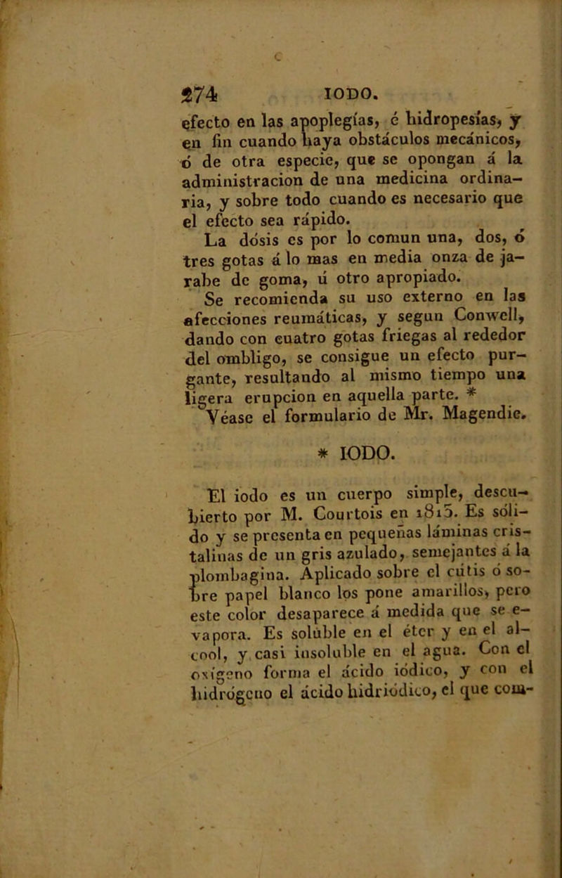 çfecto en las apoplegias, é hidropesi'as, y çn fin cuando baya obstdculos niecànicos, o de otra especie, que se opongan a la administracion de una medicina ordina- ria, y sobre todo cuando es necesario que el efecto sea rdpido. La dosis es por lo comun una, dos, 6 très gotas a lo mas en media onza de ja- rabe de goma, u otro apropiado. Se recomicnda su uso externo en las afecciones reuinaticas, y segun Conwell, dando con euatro gotas friegas al rededor del ombligo, se consigue un efecto pur- gante, resultando al mismo tiempo una ligera erupcion en aquella parte. * Yéase el formulario de Mr. Magendie. * IODO. El iodo es un cuerpo simple, descu-» bierto por M. Courtois en i8i5. Es soli— do y se présenta en pequenas laminas cris- talinas de un gris azulado, semejantes â la plombagina. Aplicado sobre cl ciitis 6 so- bre papel blanco los pone amarillos, pero este color desaparece â medida que se e- vapora. Es soluble en el éter y en el al- cool, y casi insoluble en el agua. Con el ONigcno forma el deido iôdico, y con cl hidrôgcno el âcido Uidriôdico, el que com-