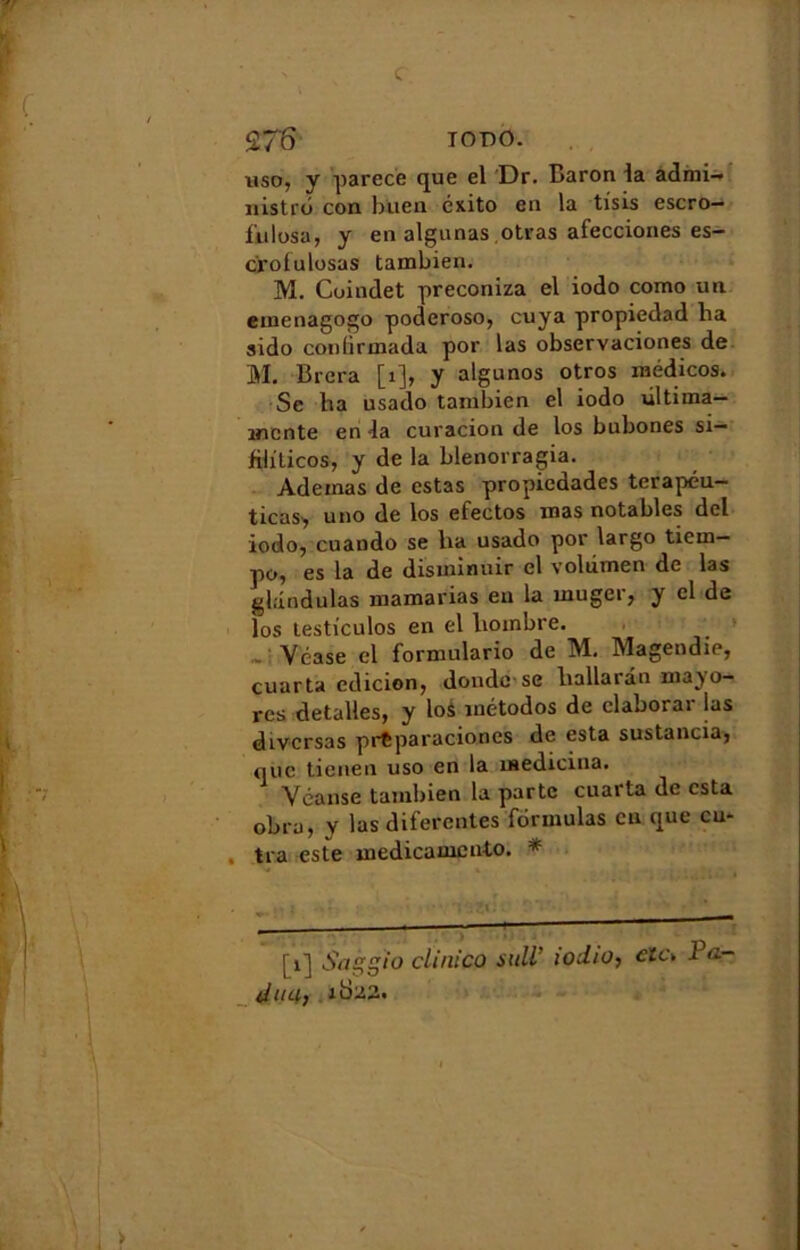 2T6 iodo. uso, y parec'e que el Dr. Baron la admi- nistre con buen éxito en la tisis escro- fiilosa, y en algunas otras afecciones es- crolulosas tambien. M. Coindet preconiza el iodo como un emenagogo poderoso, cuya propiedad ha sido conlirmada por las observaciones de M. Brera [1], y algunos otros médicos. Se ha usado tanibien el iodo ùltima— mente en la curacion de los bubones si- iiliticos, y de la blenorragia. Adeinas de estas propiedades terapéu- ticas, uno de los efectos mas notables dcl iodo, cuando se ha usado por largo tiem— po, es la de disminuir el volùmen de las gl.indulas mamarias eu la muger, y cl de los testiculos en el lioinbre. Yéase el formulario de M. Magendie, cuarta edicion, donde se hallaran mayo- res detalles, y lo$ métodos de claborar las divcrsas prtparaciones de esta sustancia, que tienen uso en la medicina. Yéanse tambien la parte cuarta de esta obru, y las diferentes formulas eu que en- tra este înedicauicnto. * [1] Saggïo clinico suit iodio, etc* 1 û_ diiH)