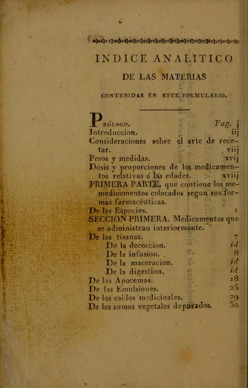•OmOo 03*><}3:jQ*>0!)30V0033lI>0’,î9“3J«0^30“030&!sa»>>5033aa INDICE AN A LIT ICO DE LAS MATERIAS *- . ■ \ CONTENIDAS ÉN ESTE FORMULARIO. P R O LOG O. Pag. j Introduccion. e iij Consideraciones sobre el arte de rcce- tar. t- . viij Pesos y medidas. :v- xvij Dosis y proporciones de los medicamen— tos relativas â îàs edadeS. xviij PRIMERA PAREE, que cojntiene los mc- medicamentos colocados segun. sus for- mas farmacéülicas. De las Especics. • * • i SECCION PRIMERA. Medicamcntos que se administrai! interiormente. De las tisanas. 7 De la dccoccion. s id De la infusion. . V* 8 De la macération. c ■* ‘ id De la digestion. l* id De las Apocemas. H, 18 De las Emulsiones. <> * • 25 De los caldos médicinales. 29 De los zumos végétales deparados. f 52 I