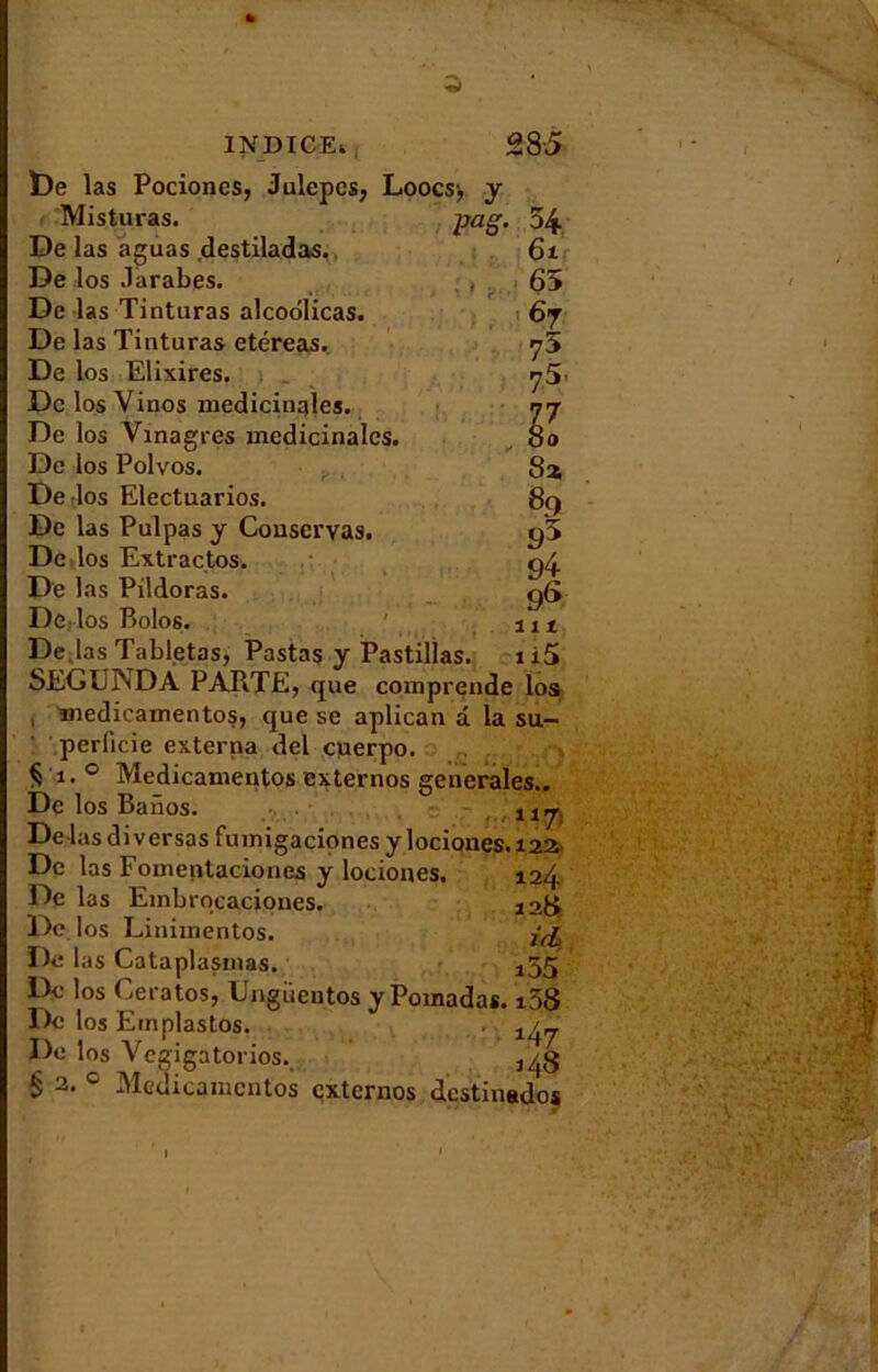 pag, 28 5 54 61 65 6j 75 75. M 8a 89 95 9r 9<> ut , „ 'i i5 SEGUNDA PARTE, que comprende los medicamentos, que se aplican a. la su- perficie externa del cuerpo. § 1. 0 Medicamentos externos generales.. De los Banos. De las di versas fumigaciones y lociones.122 INDICE* t)e las Pociones, Julepcs, Loocsj y Misturas. De las aguas destiladas. De los .larabes. De las Tinturas alcoolicas. De las Tiuturas etéreas. De los Elixires. De los Yinos médicinales. De los Vinagres médicinales. De los Polvos. De los Electuarios. De las Pulpas y Conservas. De los Extrados. De las Pildoras. De los Bolos. De las Tabletas, Pastas y Pastillas De las Fomentaciones y lociones. De las Embrqcaciqnes. De los Linimentos. De las Cataplasmas. De los Ceratos, Ungücntos y Pomadas. De los Ernplastos. De los Vegigatorios. 124 12V zd> i55 i58 14j 148 § 2- c Medicamentos externos destinsdos