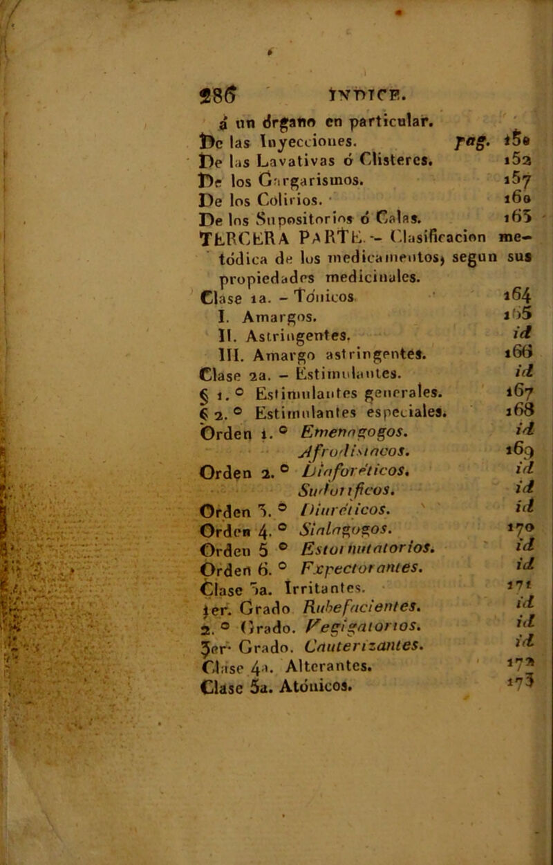 f 286 ÏVT>TCE. à un drgatio en particular. De las Inyecciones. pag. i5« De las Lavativas ô Clistercs. i52 Dr los Gargarismes. i$7 De los Colinos. • 16» De los Snpositnrio* ô Calas. i65 TERCERA PaRÏE. -- ('.lasificacion roe- todica de los medicaineutos) segun sus propiedades médicinales. Clase ia. - îdnicos. 164 I. Amargos. i *5 II. Astringentes. id III. Amargo astringentes. 166 Clase 2a. - Estitnniantes. id §i.° Estinmlautps generales. 167 € 2. 0 Estimulantes especialea. 168 Orden i. 0 Emenns'ogos. id ytfrotiismeos. 169 Orden 2. 0 Liiafovettcos, id Sii'lunfleos. id Orden 5. 0 Diureticos. id Orden 4. 0 Sialngogos. 170 Orden 5 0 Estai tmtatorios. id Orden 6. 0 Expectorantes. id Çlasc aa. Irritantes. *7* 1er. Grado Rubefacientes. *d 2. 0 Grado. p'egigaiorios. id 5er- Grado. Crtuterizantes. Clase 4a. Altérantes. *7* Clase 5a. Atduicos.