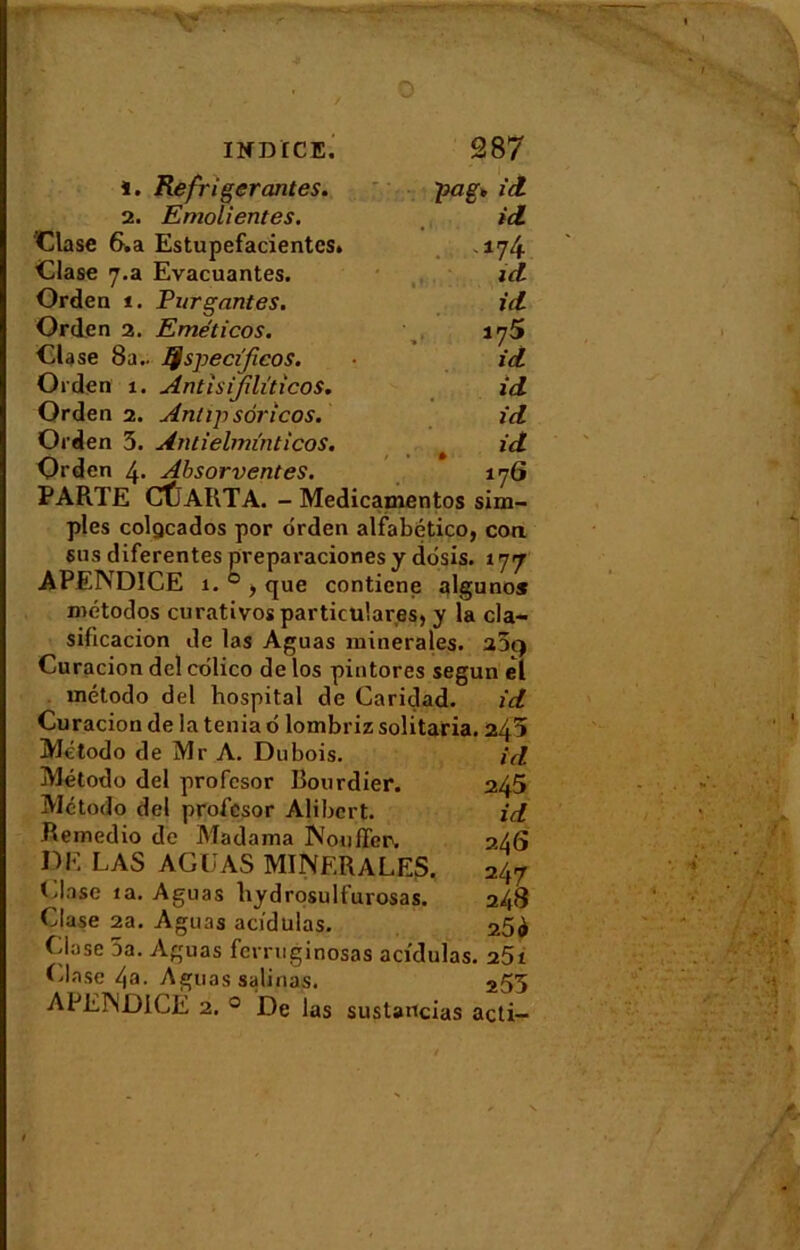 1. Réfrigérantes. pag* ici 2. Emolientes. id Clase 6.a Estupefacientes» .174 Glase 7.a Evacuantes. id Orden 1. Fur gantes. id Orden 2. Eméticos. l'jS Glase 8a.. lÿspecifieos. id Orden 1. AntisiJilïticoS. id Orden 2. Antip sôrîcos. id Orden 5. Antielminticos. id Orden 4* AbsorventeS. 17G PARTE CfjARTA. - Medicamentos sim- ples colgcados por orden alfabético, cou sus diferentes preparaciones y dôsis. 177 APENDICE 1. ® > que contiene alguno* métodos curativosparticular.es, y la cla- sificacion de las Aguas minérales. 209 Cu racion del colico de los pintores segun el método del hospital de Caridad. id Curacion de la ténia o lombriz solitaria. 245 Método de Mr A. Dubois. Método del profcsor Bourdier. Método del profcsor Alibcrt. Remèdio de Madama Nouffep. DF. LAS AGUAS MINERALES Glase îa. Aguas hydrosulfurosas. Glase 2a. Aguas acidulas. Giase 5a. Aguas ferruginosas acidulas. 251 Glase 4a. Aguas salifias. 255 APENDICE 2. 0 De las susUncias acti- id 245 id 24 G 247 248 25 à