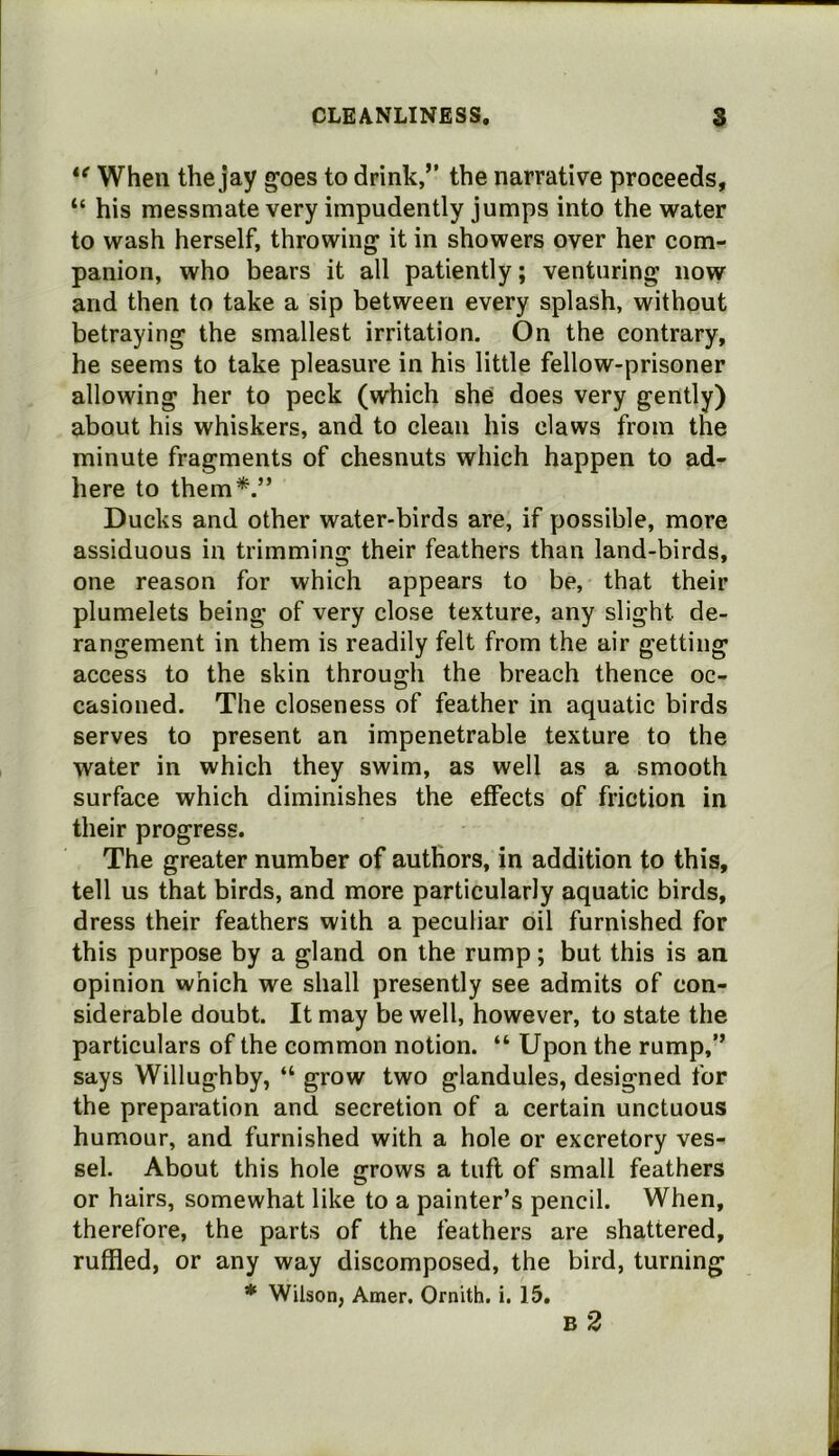 When the jay goes to drink,” the narrative proceeds, “ his messmate very impudently jumps into the water to wash herself, throwing it in showers over her com- panion, who bears it all patiently; venturing now and then to take a sip between every splash, without betraying the smallest irritation. On the contrary, he seems to take pleasure in his little fellow-prisoner allowing her to peck (which she does very gently) about his whiskers, and to clean his claws from the minute fragments of chesnuts which happen to ad- here to them*.” Ducks and other water-birds are, if possible, more assiduous in trimming their feathers than land-birds, one reason for which appears to be, that their plumelets being of very close texture, any slight de- rangement in them is readily felt from the air getting access to the skin through the breach thence oc- casioned. The closeness of feather in aquatic birds serves to present an impenetrable texture to the water in which they swim, as well as a smooth surface which diminishes the effects of friction in their progress. The greater number of authors, in addition to this, tell us that birds, and more particularly aquatic birds, dress their feathers with a peculiar oil furnished for this purpose by a gland on the rump; but this is an opinion which we shall presently see admits of con- siderable doubt. It may be well, however, to state the particulars of the common notion. “ Upon the rump,” says Willughby, “ grow two glandules, designed for the preparation and secretion of a certain unctuous humour, and furnished with a hole or excretory ves- sel. About this hole grows a tufl of small feathers or hairs, somewhat like to a painter’s pencil. When, therefore, the parts of the feathers are shattered, ruffled, or any way discomposed, the bird, turning * Wilson, Amer. Ornith. i. 15, B 2