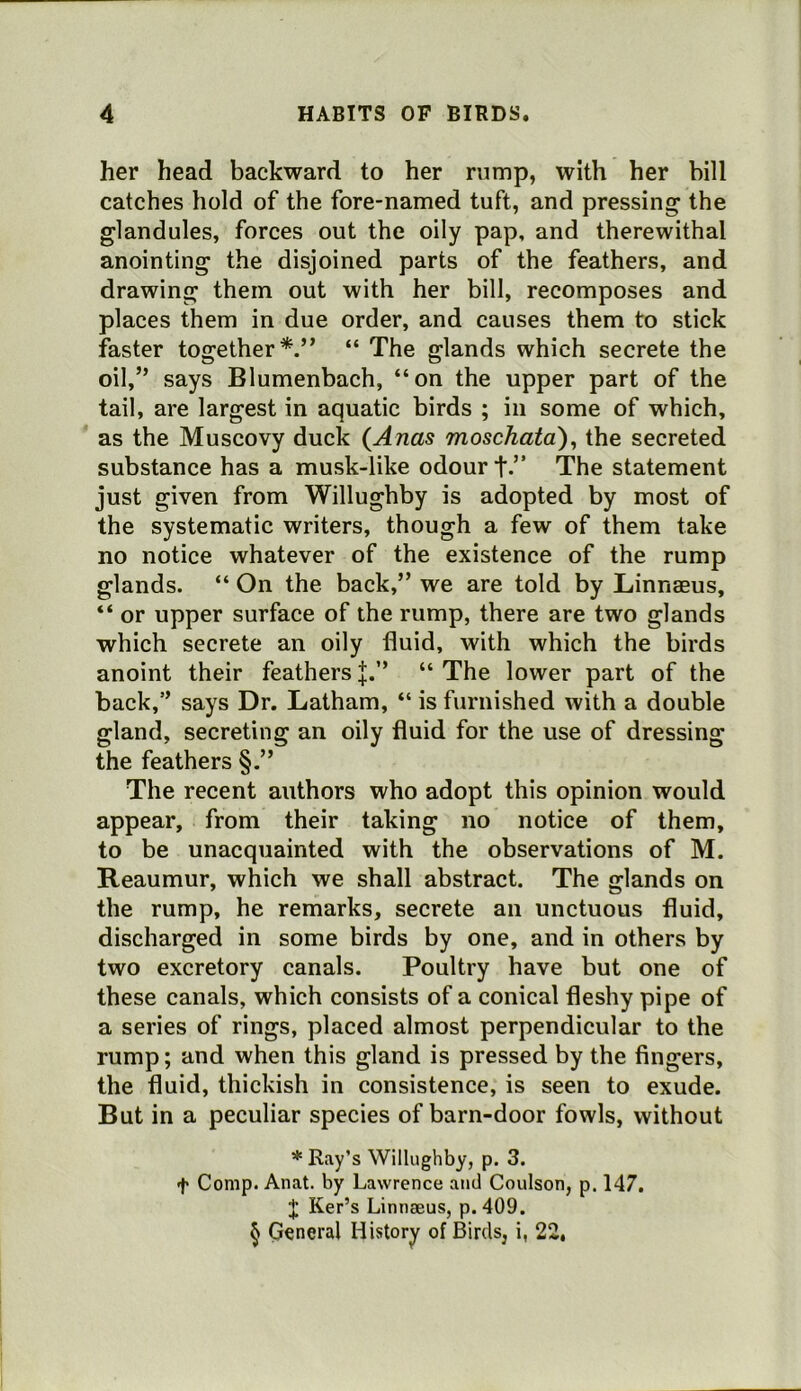 her head backward to her rump, with her bill catches hold of the fore-named tuft, and pressing the glandules, forces out the oily pap, and therewithal anointing the disjoined parts of the feathers, and drawing them out with her bill, recomposes and places them in due order, and causes them to stick faster together*.” “ The glands which secrete the oil,” says Blumenbach, “on the upper part of the tail, are largest in aquatic birds ; in some of which, as the Muscovy duck (Anas moschata), the secreted substance has a musk-like odour t-” The statement just given from Willughby is adopted by most of the systematic writers, though a few of them take no notice whatever of the existence of the rump glands. “ On the back,” we are told by Linnaeus, “ or upper surface of the rump, there are two glands which secrete an oily fluid, with which the birds anoint their feathers J.” “ The lower part of the back,” says Dr. Latham, “ is furnished with a double gland, secreting an oily fluid for the use of dressing the feathers §.” The recent authors who adopt this opinion would appear, from their taking no notice of them, to be unacquainted with the observations of M. Reaumur, which we shall abstract. The glands on the rump, he remarks, secrete an unctuous fluid, discharged in some birds by one, and in others by two excretory canals. Poultry have but one of these canals, which consists of a conical fleshy pipe of a series of rings, placed almost perpendicular to the rump; and when this gland is pressed by the fingers, the fluid, thickish in consistence, is seen to exude. But in a peculiar species of barn-door fowls, without * Ray’s Willughby, p. 3. t Comp. Anat. by Lawrence and Coulson, p. 147. Ker’s Linnaeus, p. 409. ^ General History of Birds, i, 22,