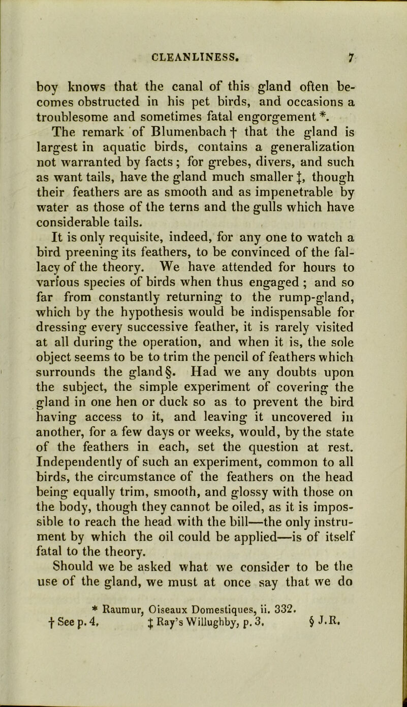 boy knows that the canal of this gland often be- comes obstructed in his pet birds, and occasions a troublesome and sometimes fatal engorgement *. The remark of Blumenbach f that the gland is largest in aquatic birds, contains a generalization not warranted by facts; for grebes, divers, and such as want tails, have the gland much smaller |, though their feathers are as smooth and as impenetrable by water as those of the terns and the gulls which have considerable tails. It is only requisite, indeed, for any one to watch a bird preening its feathers, to be convinced of the fal- lacy of the theory. We have attended for hours to various species of birds when thus engaged ; and so far from constantly returning to the rump-gland, which by the hypothesis would be indispensable for dressing every successive feather, it is rarely visited at all during the operation, and when it is, the sole object seems to be to trim the pencil of feathers which surrounds the gland §. Had we any doubts upon the subject, the simple experiment of covering the gland in one hen or duck so as to prevent the bird having access to it, and leaving it uncovered in another, for a few days or weeks, would, by the state of the feathers in each, set the question at rest. Independently of such an experiment, common to all birds, the circumstance of the feathers on the head being equally trim, smooth, and glossy with those on the body, though they cannot be oiled, as it is impos- sible to reach the head with the bill—the only instru- ment by which the oil could be applied—is of itself fatal to the theory. Should we be asked what we consider to be the use of the gland, we must at once say that we do * Raumur, Oiseaux Domestiques, ii. 332. fSeep. 4, ;j; Ray’s Willughby, p. 3. § J.R,