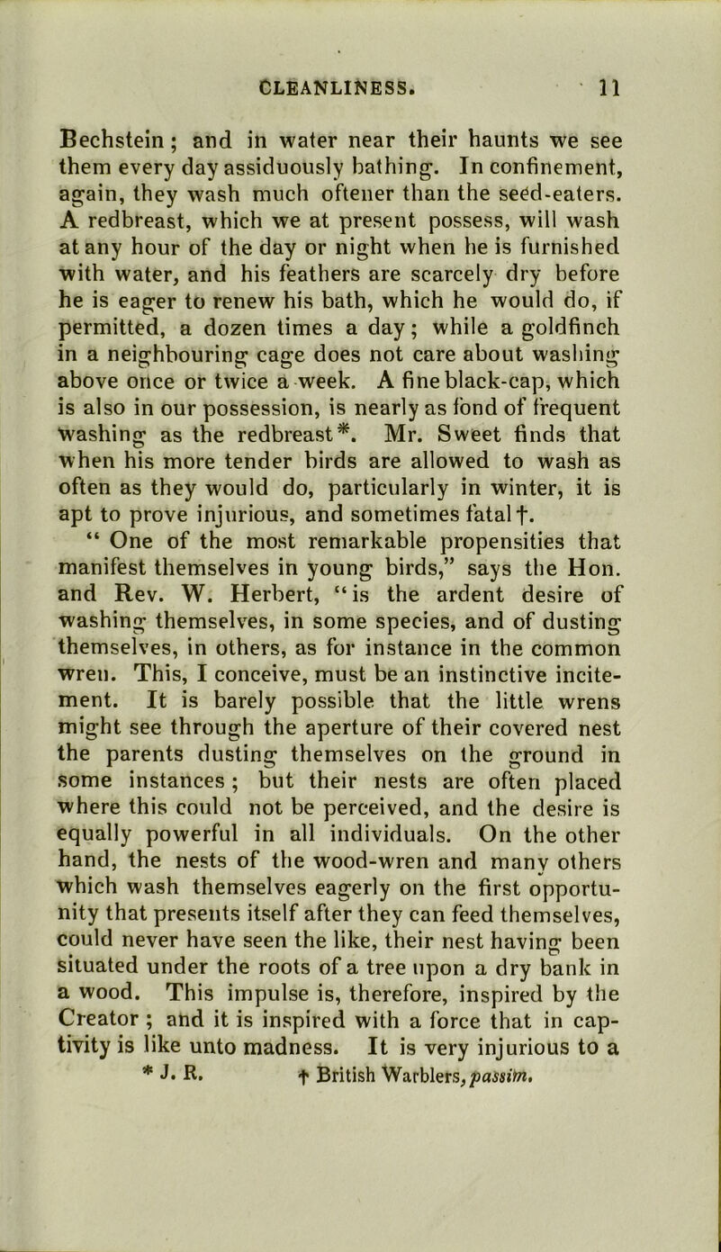 Bechstein; and in water near their haunts we see them every day assiduously bathing. In confinement, again, they wash much ofteiier than the seed-eaters. A redbreast, which we at present possess, will wash at any hour of the day or night when he is furnished with water, and his feathers are scarcely dry before he is eager to renew his bath, which he would do, if permitted, a dozen times a day; while a goldfinch in a neiffhhourinff cas;e does not care about washing: above once or twice a week. A fine black-cap, which is also in our possession, is nearly as tbnd of frequent ■washing as the redbreast*. Mr. Sweet finds that when his more tender birds are allowed to wash as often as they would do, particularly in winter, it is apt to prove injurious, and sometimes fatal f. “ One of the most remarkable propensities that manifest themselves in young birds,” says the Hon, and Rev. W. Herbert, “ is the ardent desire of washing themselves, in some species, and of dusting themselves, in others, as for instance in the common wren. This, I conceive, must be an instinctive incite- ment. It is barely possible that the little wrens might see through the aperture of their covered nest the parents dusting themselves on the ground in some instances; but their nests are often placed where this could not be perceived, and the desire is equally powerful in all individuals. On the other hand, the nests of the wood-wren and many others which wash themselves eagerly on the first opportu- nity that presents itself after they can feed themselves, could never have seen the like, their nest havinc: been situated under the roots of a tree upon a dry bank in a wood. This impulse is, therefore, inspired by the Creator ; and it is inspired with a force that in cap- tivity is like unto madness. It is very injurious to a * R. t British Warblers,/jaisitn,