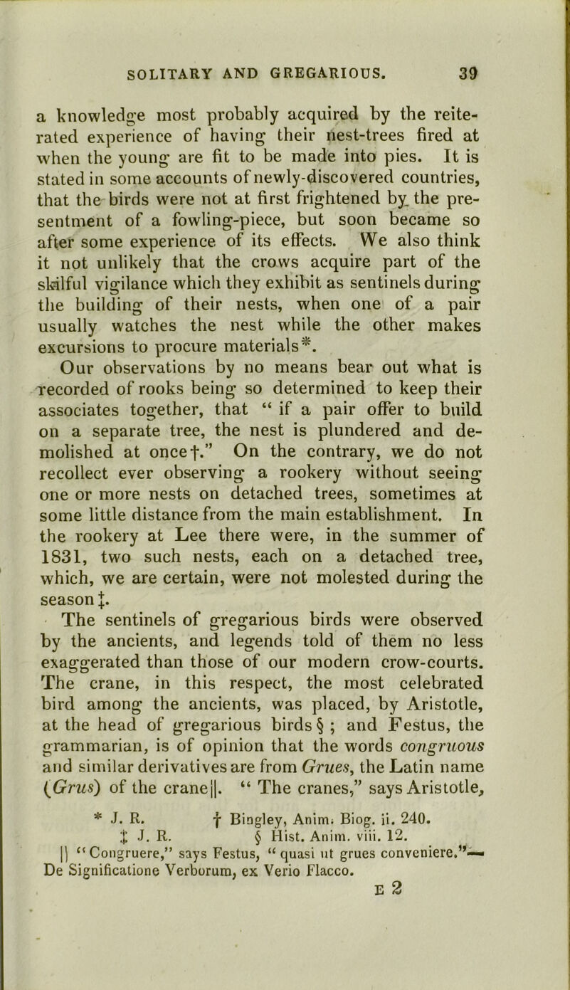 a knowledge most probably acquired by the reite- rated experience of having their nest-trees fired at when the young are fit to be made into pies. It is stated in some accounts of newly-discovered countries, that the birds were not at first frightened by. the pre- sentment of a fowling-piece, but soon became so after some experience of its effects. We also think it not unlikely that the crows acquire part of the skilful vigilance which they exhibit as sentinels during the building of their nests, when one of a pair usually watches the nest while the other makes excursions to procure materials*. Our observations by no means bear out what is recorded of rooks being so determined to keep their associates together, that “ if a pair offer to build on a separate tree, the nest is plundered and de- molished at oncef.” On the contrary, we do not recollect ever observing a rookery without seeing one or more nests on detached trees, sometimes at some little distance from the main establishment. In the rookery at Lee there were, in the summer of 1831, two such nests, each on a detached tree, which, we are certain, were not molested during the season J. The sentinels of gregarious birds were observed by the ancients, and legends told of them no less exaggerated than those of our modern crow-courts. The crane, in this respect, the most celebrated bird among the ancients, was placed, by Aristotle, at the head of gregarious birds § ; and Festus, the grammarian, is of opinion that the words congruous and similar derivatives are from Grues, the Latin name {Grus) of the cranej]. “ The cranes,” says Aristotle, * J. R. f Bingley, Aninti; Biog, ii. 240. J. R. § Hist. Anim. viii. 12. j] “Congruere,” says Festus, “quasi ut grues conveniere,”— De Significatione Verborum, ex Verio Flacco. E 2