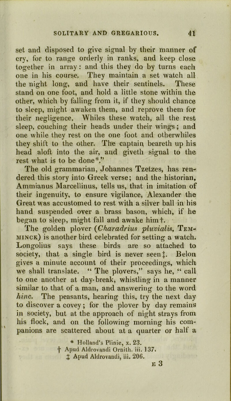 set and disposed to give signal by their manner of cry, for to range orderly in ranks, and keep close together in array: and this they do by turns each one in his course. They maintain a set watch all the night long, and have their sentinels. These stand on one foot, and hold a little stone within the other, which by falling from it, if they should chance to sleep, might awaken them, and reprove them for their negligence. Whiles these watch, all the rest sleep, couching their heads under their wings; and one while they rest on the one foot and otherwhiles they shift to the other. The captain beareth up his head aloft into the air, and giveth signal to the rest what is to be done*.” The old grammarian, Johannes Tzetzes, has ren- dered this story into Greek verse; and the historian, Ammianus Marcellinus, tells us, that in imitation of their ingenuity, to ensure vigilance, Alexander the Great was accustomed to rest with a silver ball in his hand suspended over a brass bason, which, if he began to sleep, might fall and awake himf. The golden plover {Charadrius pluvialisy Tem- minck) is another bird celebrated for setting a watch. Longolius says these birds are so attached to society, that a single bird is never seenj. Belon gives a minute account of their proceedings, which we shall translate. “ The plovers,” says he, “ call to one another at day-break, whistling in a manner similar to that of a man, and answering to the word hinc. The peasants, hearing this, try the next day to discover a covey; for the plover by day remains in society, but at the approach of night strays from his flock, and on the following morning his com- panions are scattered about at a quarter or half a * Holland’s Plinie, x. 23. ■f Apud Aldrovandi Ornith. iii. 137. J Apud Aldrovandi, iii. 206. £ 3