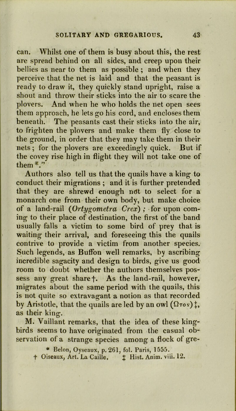 can. Whilst one of them is busy about this, the rest are spread behind on all sides, and creep upon their bellies as near to them as possible ; and when they perceive that the net is laid and that the peasant is ready to draw it, they quickly stand upright, raise a shout and throw their sticks into the air to scare the plovers. And when he who holds the net open sees them approach, he lets go his cord, and encloses them beneath. The peasants cast their sticks into the air, to frighten the plovers and make them fly close to the ground, in order that they may take them in their nets ; for the plovers are exceedingly quick. But if the covey rise high in flight they will not take one of them^.” Authors also tell us that the quails have a king to conduct their migrations ; and it is further pretended that they are shrewd enough nUt to select for a monarch one from their own body, but make choice of a land-rail {Ortygometra Crex) ; for upon com- ing to their place of destination, the first of the band usually falls a victim to some bird of prey that is waiting their arrival, and foreseeing this the quails contrive to provide a victim from another species. Such legends, as Buffon well remarks, by ascribing incredible sagacity and design to birds, give us good room to doubt whether the authors themselves pos- sess any great share f. As the land-rail, however, migrates about the same period with the quails, this is not quite so extravagant a notion as that recorded by Aristotle, that the quails are led by an owl (Qtos) J, as their king. M. Vaillant remarks, that the idea of these king- birds seems to have originated from the casual ob- servation of a strange species among a flock of gre- * Belon, Oyseaux, p. 261, fol. Paris, 1555. t Oiseaux, Art. La Caille, % Hist. Anim. viii. 12.