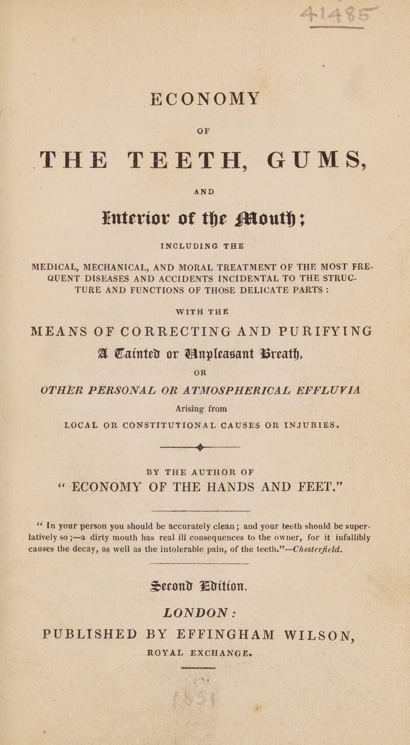 ECONOMY OF THE TEETH, GUMS, AND tiuterior of the Mouth; INCLUDING THE MEDICAL, MECHANICAL, AND MORAL TREATMENT OF THE MOST FRE- QUENT DISEASES AND ACCIDENTS INCIDENTAL TO THE STRUC- TURE AND FUNCTIONS OF THOSE DELICATE PARTS : WITH THE MEANS OF CORRECTING AND PURIFYING @ Cainted or Wnpleasant Breath, OR OTHER PERSONAL OR ATMOSPHERICAL EFFLUVIA Arising from LOCAL OR CONSTITUTIONAL CAUSES OR INJURIES. —_—_—_—__ BY THE AUTHOR OF «“ ECONOMY OF THE HANDS AND FEET.” “¢ In your person you should be accurately clean; and your teeth should be super- latively so;—a dirty mouth has real ill consequences to the owner, for it infallibly causes the decay, as well as the intolerable pain, of the teeth.””—Chesterfield. Second dition. LONDON: PUBLISHED BY EFFINGHAM WILSON, ROYAL EXCHANGE.