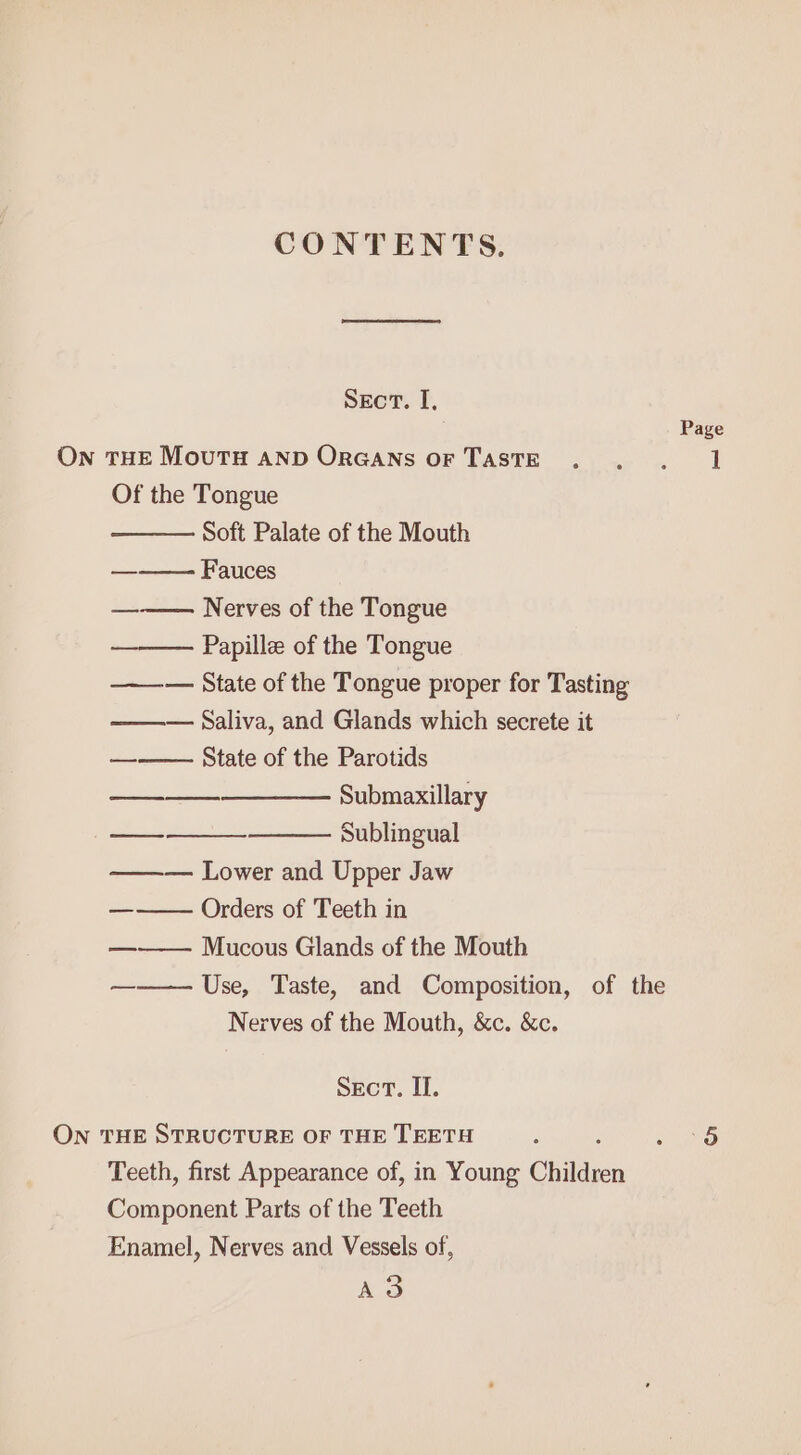 CONTENTS. Sect. I, Page On THE MouTH AND ORGANS OF TASTE . . . 1 Of the Tongue Soft Palate of the Mouth — Fauces ——— Nerves of the Tongue Papille of the Tongue ——— State of the Tongue proper for Tasting ——— Saliva, and Glands which secrete it State of the Parotids —__—__—_—_——- Submaxillary Sublingual ——— Lower and Upper Jaw Orders of Teeth in Mucous Glands of the Mouth ——— Use, Taste, and Composition, of the Nerves of the Mouth, &amp;c. &amp;c. Sect. II. ON THE STRUCTURE OF THE TEETH ; Pees Teeth, first Appearance of, in Young Children Component Parts of the Teeth Enamel, Nerves and Vessels of, AS