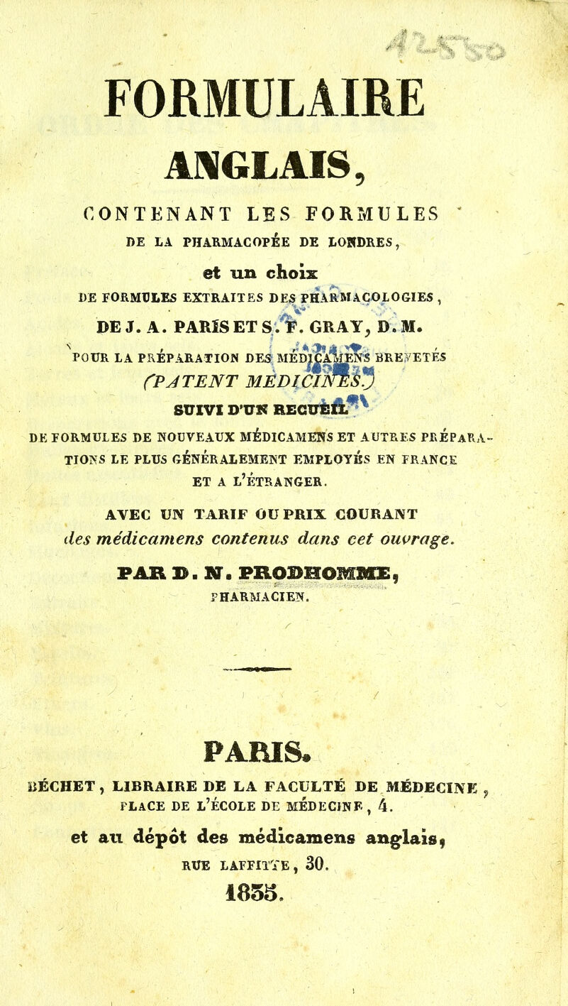 -t MS St FORMULAIRE ANGLAIS, CONTENANT LES FORMULES ' I)E LA PHARMACOPÉE DE LONDRES, et un choix DE FORMULES EXTRAITES DES P HA R M A COL O CI ES , DE J. A. PARIS ET S'.%. GRAY, D. M. NP0UR LA PRÉPARATION DES MÉD|Îa1 wî BREVETÉS CP J TE NT MEDICINE$5 SUIVI D’UR RECUEIL DE FORMULES DE NOUVEAUX MÉDICAMENS ET AUTRES PREPARA- TIONS LE PLUS GÉNÉRALEMENT EMPLOYÉS EN FRANCE et a l’étranger. AVEC UN TARIF OU PRIX COURANT des médicamens contenus dans cet ouvrage. PAR B. Ms PRODHOBSMEf PHARMACIEN. PARIS. ÜÉCHET, LIBRAIRE DE LA FACULTÉ DE MÉDECINE , place de l’école de médecine , 4. et au depot des médicamens anglais $ RUE LAFFITTE, 30. 1855,