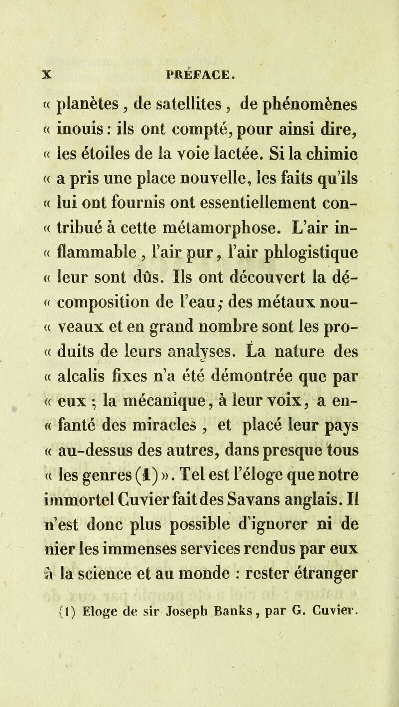 « planètes, de satellites, de phénomènes « inouis : ils ont compté, pour ainsi dire, « les étoiles de la voie lactée. Si la chimie « a pris une place nouvelle, les faits qu’ils (( lui ont fournis ont essentiellement con- « tribué à cette métamorphose. L’air in- « flammable , l’air pur, l’air phlogistique « leur sont dûs. Ils ont découvert la dé- « composition de l’eau; des métaux nou- <c veaux et en grand nombre sont les pro- « duits de leurs analyses. La nature des « alcalis fixes n’a été démontrée que par « eux 5 la mécanique, à leur voix, a en- « fanté des miracles , et placé leur pays « au-dessus des autres, dans presque tous « les genres (â) ». Tel est l’éloge que notre immortel Cuvier fait des Sa vans anglais. Il n’est donc plus possible d'ignorer ni de nier les immenses services rendus par eux à la science et au monde : rester étranger (1) Eloge de sir Joseph Banks, par G. Cuvier.