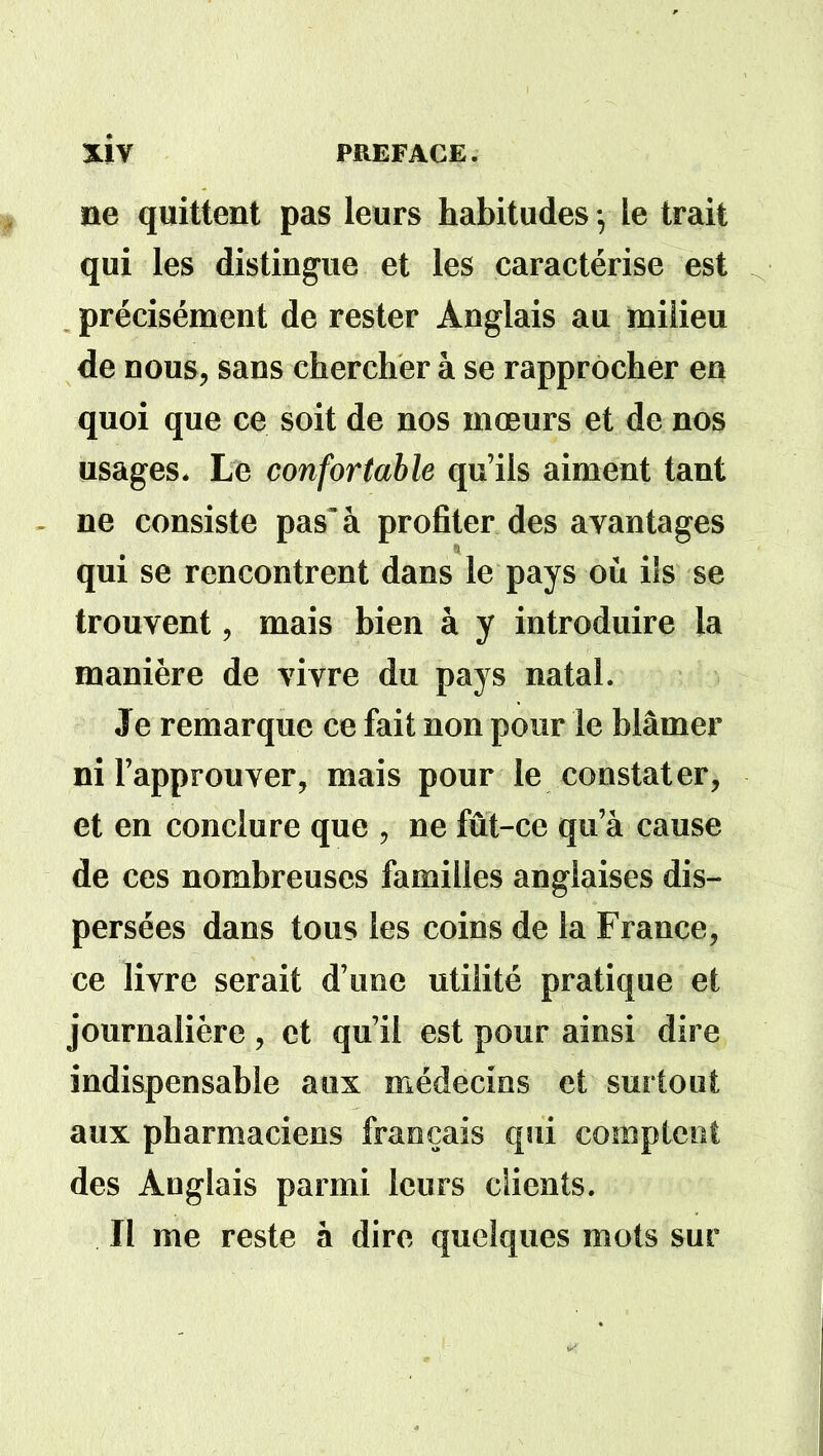 ne quittent pas leurs habitudes -, le trait qui les distingue et les caractérise est précisément de rester Anglais au milieu de nous, sans chercher à se rapprocher en quoi que ce soit de nos mœurs et de nos usages. Le confortable qu’ils aiment tant ne consiste pas'à profiter des avantages qui se rencontrent dans le pays où ils se trouvent, mais bien à y introduire la manière de vivre du pays natal. Je remarque ce fait non pour le blâmer ni l’approuver, mais pour le constater, et en conclure que , ne fut-ce qu’à cause de ces nombreuses familles anglaises dis- persées dans tous les coins de la France, ce livre serait d’une utilité pratique et journalière, et qu’il est pour ainsi dire indispensable aux médecins et surtout aux pharmaciens français qui comptent des Anglais parmi leurs clients. Il me reste à dire quelques mots sur