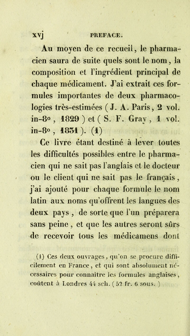 Au moyen de ce recueil, le pharma- cien saura de suite quels sont le nom, la composition et l’ingrédient principal de chaque médicament. J’ai extrait ces for- mules importantes de deux pharmaco- logies très-estimées (J. A. Paris, 2 vol. in-8° , 1829 ) et ( S. F. Gray , 1 vol. in-8° , 1851). (1) Ce livre étant destiné à lever toutes les difficultés possibles entre le pharma- cien qui ne sait pas l’anglais et le docteur ou le client qui ne sait pas le français, j’ai ajouté pour chaque formule le nom latin aux noms qu’offrent les langues des deux pays , de sorte que l’un préparera sans peine, et que les autres seront sûrs de recevoir tous les médicamens dont (i) Ces deux ouvrages, qu’on se procure diffi- cilement en France, et qui sont absolument né- cessaires pour connaître les formules anglaises, coûtent à Londres 44 sch. ( 52 fri 6 sous. )