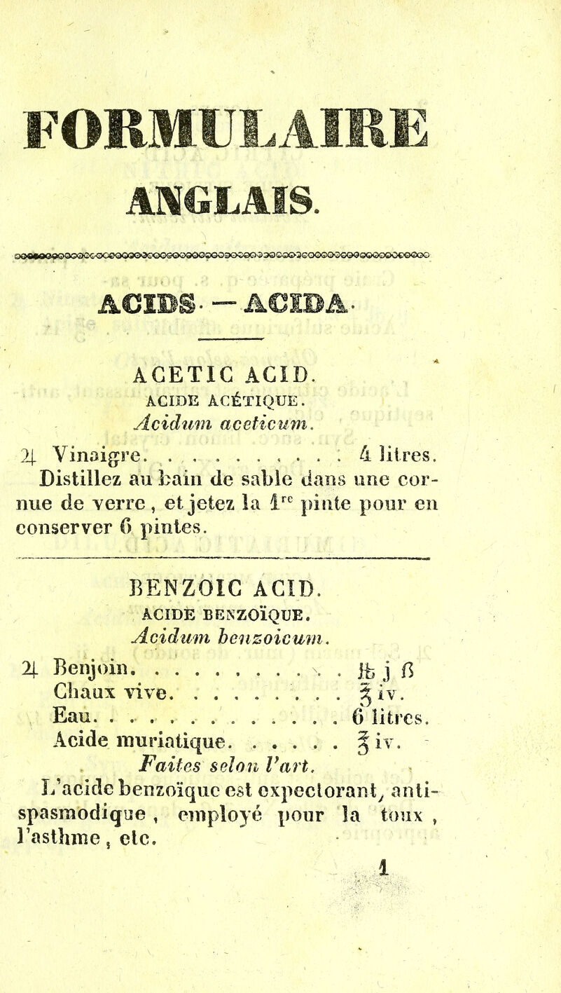 FORMULAIRE ANGLAIS. ACIBS.—ACIBA* AGETIG AG1D. ACIDE ACÉTIQUE. Âcidum aceticum. 2| Vinaigre. . , ....... 4 litres. Distillez au bain de sable dans une cor- nue de verre, et jetez la ire pinte pour en conserver G pintes. BENZOIG ACID. ACIDE BENZOÏQUE. Acidum henzoicmn. 2[ Benjoin -, Gliaux vive. ....... Acide muriatique. .... Faites selon Vart. L'acide benzoïque est expectorant, anti- spasmodique , employé pour la toux , l’asthme, etc. .. 1 ib j B 5 iv.