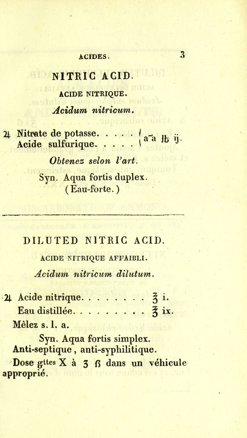 NITRIC ACID. ACIDE NITRIQUE. Acidum nitricum. 2i Nitrate de potasse I *.. Acide sulfurique i ** Obtenez selon Vart. Syn. Aqua fortis duplex. (Eau-forte. ) DILUTED NITRIC ACID. ACIDE NITRIQUE AFFAIBLI. Acidum nitricum dilutum. H Acide nitrique. ....... ^ i. Eau distillée § ix. Mêlez s. 1. a. Syn. Aqua fortis simplex. Anti-septique, anti-syphilitique. Dose gttes X à 3 R dans un véhicule approprié.