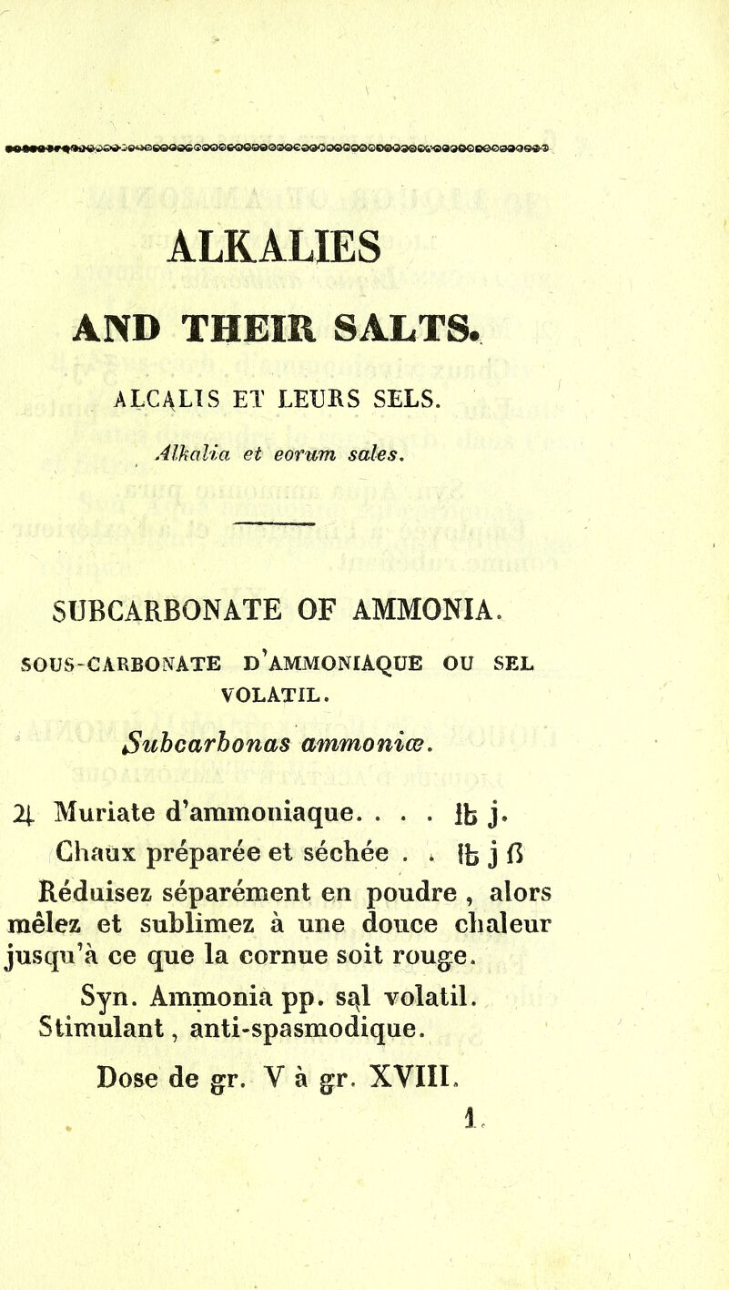 ALKALIES AND THEIR SALTS. alcalis et leurs sels. Alkalia et eorum sales. SUBCARBONATE OF AMMONIA. SOUS-CARBONATE d’àMMONIAQUE OU SEL VOLATIL. Suhcarhonas ammoniœ. 2t Muriate d’ammoniaque. . . . lb j. Chaux préparée et séchée . > lb j B Réduisez séparément en poudre , alors mêlez et sublimez à une douce chaleur jusqu’à ce que la cornue soit rouge. Syn. Ammonia pp. s^l volatil. Stimulant, anti-spasmodique. Dose de gr. Y à gr. XVIII.