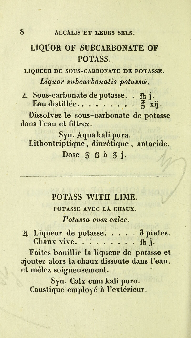 LIQUOR OF SUBCARBONATE OF POTASS. LIQUEUR DE SOUS-CARBONATE DE POTASSE. Liquor subcarbonatis potassœ. 2J. Sous-carbonate dépotasse. . fbj. Eau distillée. . § xij. Dissolvez le sous-carbonate de potasse dans l’eau et filtrez. Syn. Aqua kali pura. Lithontriptique, diurétique, antacide. Dose 3 fl à 3 j. POTASS WITH LIME. POTASSE AVEC LA CHAUX. Potassa cum calce. 2[ Liqueur de potasse 3 pintes. Chaux vive. . . . . ... . Ifej. Faites bouillir la liqueur de potasse et ajoutez alors la chaux dissoute dans l’eau, et mêlez soigneusement. Syn. Calx cum kali puro. Caustique employé à l’extérieur.