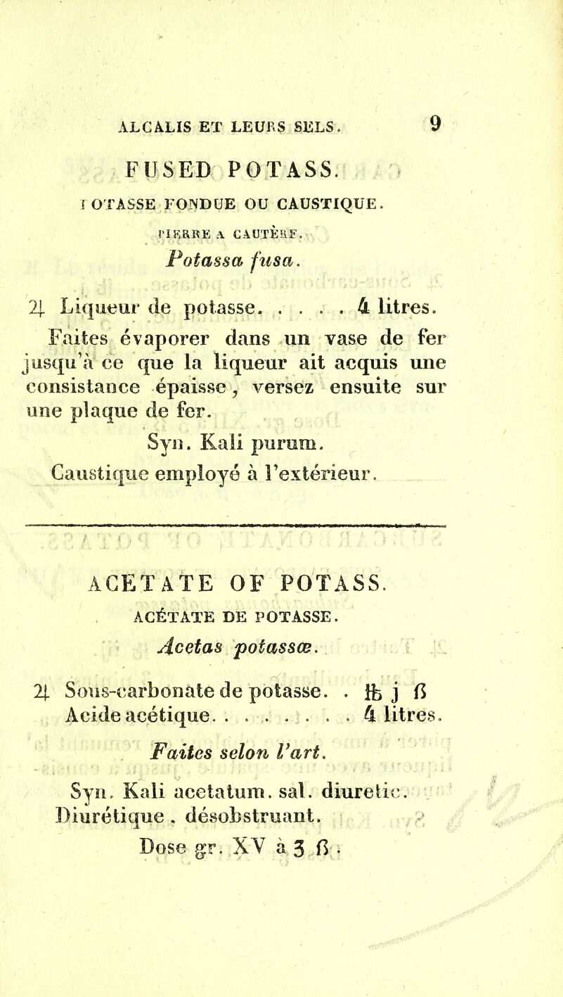 F US ED POTASS. I OTASSE FONDUE OU CAUSTIQUE. S'IERRE A CAUTÈRE. Potassa fusa. 2| Liqueur de potasse 4 litres. Faites évaporer dans un vase de fer jusqu’à ce que la liqueur ait acquis une consistance épaisse, versez ensuite sur une plaque de fer. Syn. Kali purum. Caustique employé à l’extérieur. ACETATE OF POTASS. ACÉTATE DE POTASSE. Acetas potassœ. 2J. Sous-carbonate de potasse. . Ife j C Acide acétique. . ...... 4 litres. Faites selon Vart. Syn. Kali acetaium. sal. diuretic. Diurétique , désobstruant. Dose gr. XV à 3 0 .