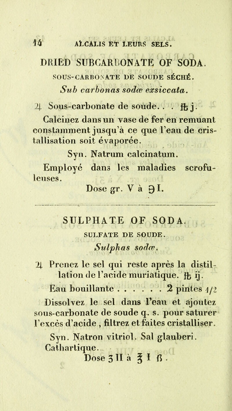 DRIBD SUBCARBONATE OF SODA, SOUS-CARBONATE DE SOUDE SÉCHÉ. Suh carbonas sodœ exsiccata. 2J. Sous-carbonate de sonde. . . Jfe j. Calcinez dans un vase de fer en remuant constamment jusqu’à ce que l’eau de cris- tallisation soit évaporée. Syn. Natrum calcinatum. Employé dans les maladies scrofu- leuses. Dose gr. V à 91. SULPHATE OF SODA. SULFATE DE SOUDE. Sulphas sodœ. % Prenez le sel qui reste après la distil- lation de l’acide muriatique. ib ij. Eau bouillante 2 pintes j/2 Dissolvez le sel dans l’eau et ajoutez sous-carbonate de soude q. s. pour saturer l’excès d’acide , filtrez et faites cristalliser. Syn. Natron vitriol. Sal glauberi. Cathartique. Dose 3 II à % l fi