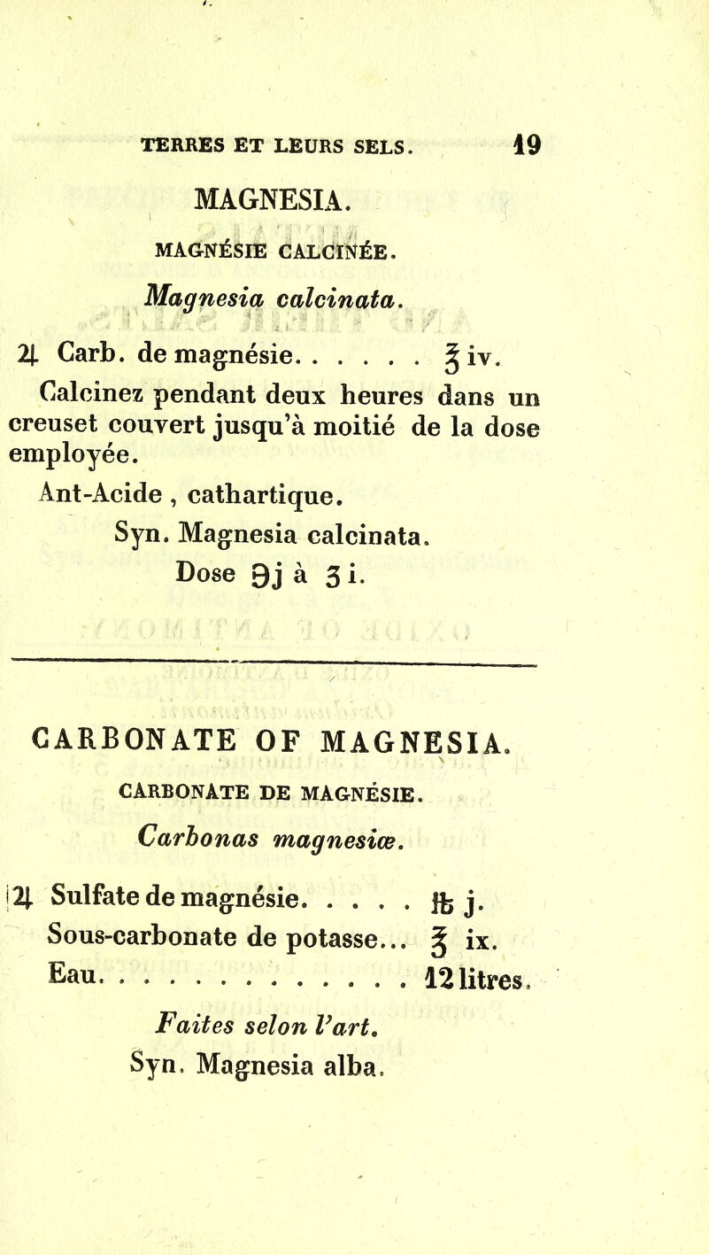 MAGNESIA. MAGNÉSIE CALCINÉE, Magnesia calcinât a. Il Carb. de magnésie giv. Calcinez pendant deux heures dans un creuset couvert jusqu’à moitié de la dose employée. Ant-Acide , cathartique. Syn. Magnesia calcinata. Dose 9j à 3 i. CARBONATE OF MAGNESIA. CARBONATE DE MAGNÉSIE. Carbonas magnesiœ. |21 Sulfate de magnésie. • . . . Jfe j. Sous-carbonate de potasse... ix. Eau. . 12litres. Faites selon Vart, Syn, Magnesia alba.