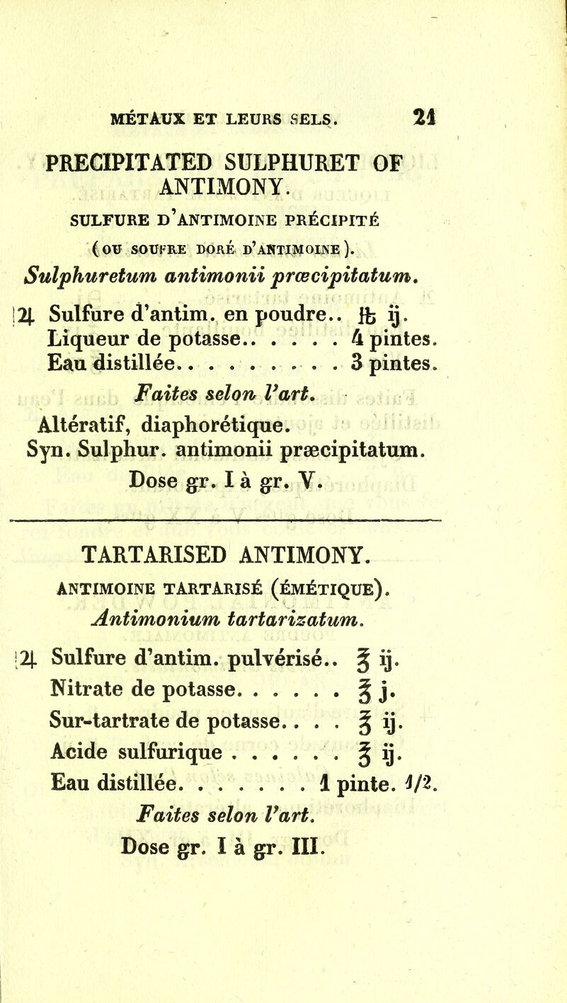 PRECIPITATED SULPHURET OF ANTIMONY. SULFURE D’ANTIMOINE PRÉCIPITÉ (ou SOUFRE DORÉ d’ANTIMOINE ). Sulphuretum antimonii prœcipitatum. 12J. Sulfure d’antim. en poudre.. jfe ij. Liqueur de potasse 4 pintes. Eau distillée 3 pintes. Faites selon Fart. Àltératif, diaphorétique. Syn. Sulphur. antimonii præcipitatum. Dose gr. I à gr. V. TARTARISED ANTIMONY. ANTIMOINE TARTARISÉ (ÉMÉTIQUE). Antimonium tartarizatum. IJ. Sulfure d’antim. pulvérisé.. § ij. Nitrate de potasse. ..... § j. Sur-tartrate de potasse.. . . ^ ij. Acide sulfurique J ij. Eau distillée 1 pinte. 4/2. Faites selon Fart.