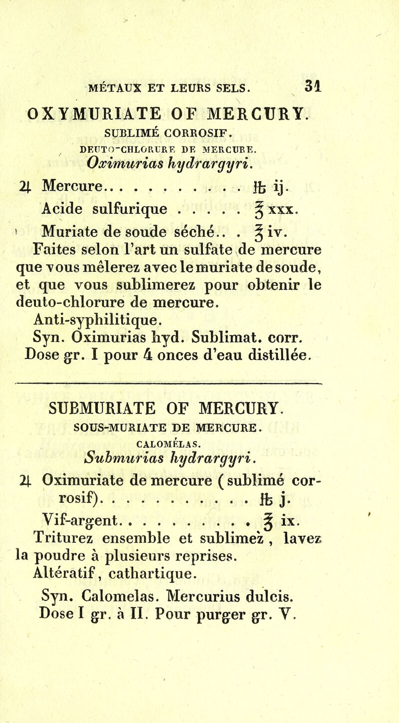 OXYMURIATE OF MERCURY. SUBLIMÉ CORROSIF. DEUTQ-CHLORURE DE MERCURE. Oximurias hydrargyri. 2J. Mercure H> ij- Acide sulfurique ..... § xxx. Muriate de soude séché.. . § iv. Faites selon l’art un sulfate de mercure que tous mêlerez avec le muriate de soude, et que vous sublimerez pour obtenir le dento-chlorure de mercure. Anti-sypliilitique. Syn. Oximurias hyd. Sublimât, corr. Dose gr. I pour 4 onces d’eau distillée. SUBMURIATE OF MERCURY. SOUS-MURIATE DE MERCURE. CALOMEL A S. Submurias hydrargyri. 2|. Oximuriate de mercure ( sublimé cor- rosif) Jb j» Vif-argent ^ ix. Triturez ensemble et sublimez , lavez la poudre à plusieurs reprises. Altératif, cathartique. Syn. Calomelas. Mercurius dulcis. Dose I gr. à IL Pour purger gr. V.