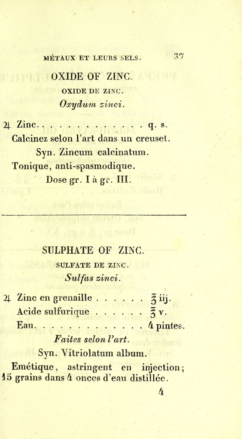 OXIDE OF ZINC. OXIDE de zinc. Oxydum zinci. 2J. Zinc q. s Calcinez selon Fart dans un creuset. Syn. Zincuiu calcinatum. Tonique, anti-spasmodique. Dose gr. I à gi*. III. SITLFIIATE OF ZINC. SULFATE DE ZINC. Faites selon l’art. Syn. Yitriolatum album. Emétique, astringent en injection; 15 grains dans 4 onces d’eau distillée. 4 Suif as zinei. 2j. Zinc en grenaille . Acide sulfurique . Eau 4 pintes.