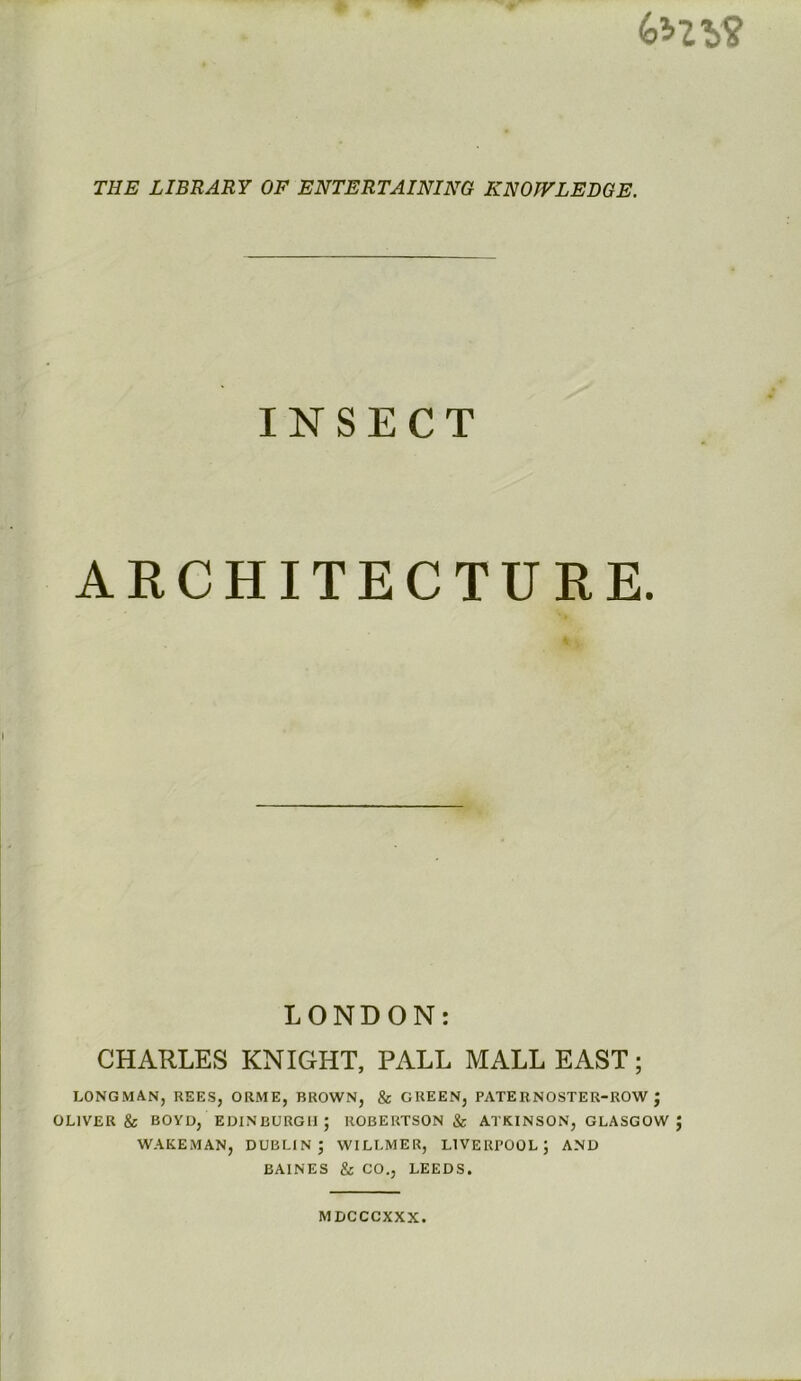 THE LIBRARY OF ENTERTAINING KNOWLEDGE. INSECT ARCHITECTURE. It'. LONDON: CHARLES KNIGHT, PALL MALL EAST; LONGMAN, REES, ORME, BROWN, & GREEN, PATERNOSTER-ROW J OLIVER & BOYD, EDINBURGH; ROBERTSON & ATKINSON, GLASGOW J WAKEMAN, DUBLIN; WILLMER, LIVERPOOL; AND BAINES & CO., LEEDS. MDCCCXXX.