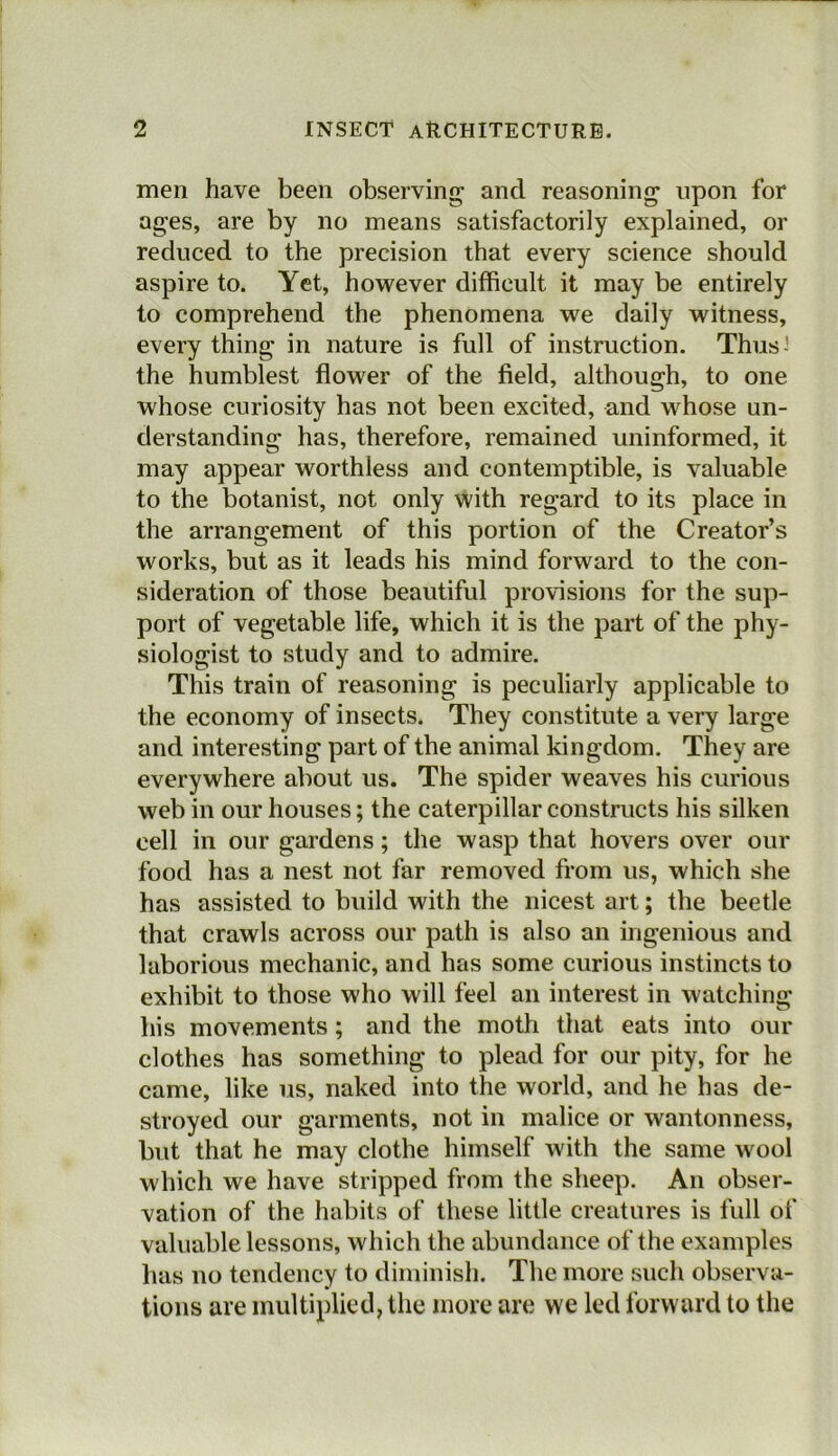 men have been observing1 and reasoning upon for ages, are by no means satisfactorily explained, or reduced to the precision that every science should aspire to. Yet, however difficult it may be entirely to comprehend the phenomena we daily witness, every thing in nature is full of instruction. Thus-' the humblest flower of the field, although, to one whose curiosity has not been excited, and whose un- derstanding has, therefore, remained uninformed, it may appear worthless and contemptible, is valuable to the botanist, not only with regard to its place in the arrangement of this portion of the Creator’s works, but as it leads his mind forward to the con- sideration of those beautiful provisions for the sup- port of vegetable life, which it is the part of the phy- siologist to study and to admire. This train of reasoning is peculiarly applicable to the economy of insects. They constitute a very large and interesting part of the animal kingdom. They are everywhere about us. The spider weaves his curious web in our houses; the caterpillar constructs his silken cell in our gardens; the wasp that hovers over our food has a nest not far removed from us, which she has assisted to build with the nicest art; the beetle that crawls across our path is also an ingenious and laborious mechanic, and has some curious instincts to exhibit to those who will feel an interest in watching his movements ; and the moth that eats into our clothes has something to plead for our pity, for he came, like us, naked into the world, and he has de- stroyed our garments, not in malice or wantonness, but that he may clothe himself with the same wool which we have stripped from the sheep. An obser- vation of the habits of these little creatures is full of valuable lessons, which the abundance of the examples has no tendency to diminish. The more such observa- tions are multiplied, the more are we led forward to the