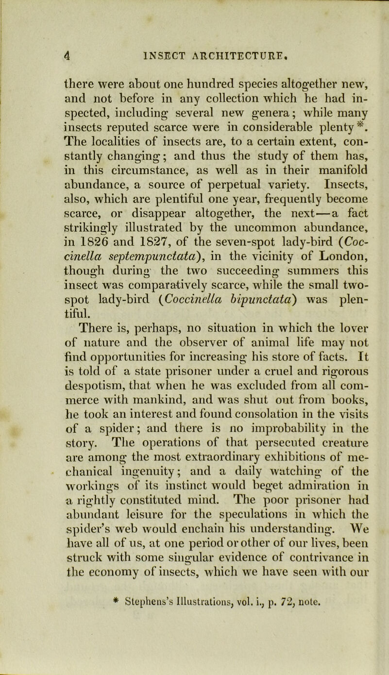 there were about one hundred species altogether new, and not before in any collection which he had in- spected, including several new genera; while many insects reputed scarce were in considerable plenty*. The localities of insects are, to a certain extent, con- stantly changing; and thus the study of them has, in this circumstance, as well as in their manifold abundance, a source of perpetual variety. Insects, also, which are plentiful one year, frequently become scarce, or disappear altogether, the next—a fact strikingly illustrated by the uncommon abundance, in 1826 and 1827, of the seven-spot lady-bird (Coc- cinella septempunctata), in the vicinity of London, though during the two succeeding summers this insect was comparatively scarce, while the small two- spot lady-bird (Coccinella bipunctata) was plen- tiful. There is, perhaps, no situation in which the lover of nature and the observer of animal life may not find opportunities for increasing his store of facts. It is told of a state prisoner under a cruel and rigorous despotism, that when he was excluded from all com- merce with mankind, and was shut out from books, he took an interest and found consolation in the visits of a spider; and there is no improbability in the story. The operations of that persecuted creature are among the most extraordinary exhibitions of me- chanical ingenuity; and a daily watching of the workings of its instinct would beget admiration in a rightly constituted mind. The poor prisoner had abundant leisure for the speculations in which the spider’s web would enchain his understanding. We have all of us, at one period or other of our lives, been struck with some singular evidence of contrivance in the economy of insects, which we have seen with our * Stephens’s Illustrations, vol. i., p. 72, note.