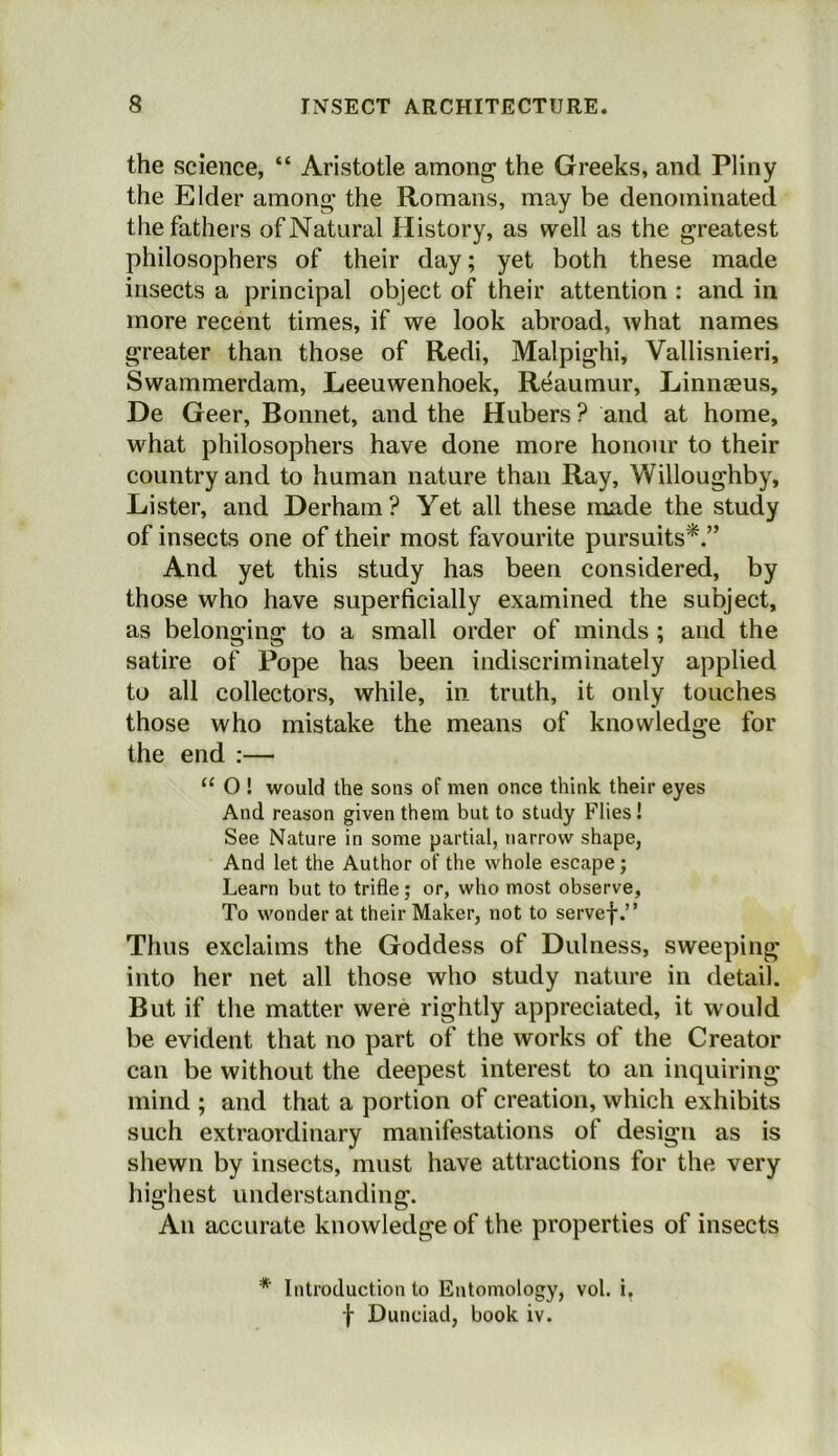 the science, “ Aristotle among the Greeks, and Pliny the Elder among the Romans, may be denominated the fathers of Natural History, as well as the greatest philosophers of their day; yet both these made insects a principal object of their attention : and in more recent times, if we look abroad, what names greater than those of Redi, Malpighi, Vallisnieri, Swammerdam, Leeuwenhoek, Reaumur, Linnaeus, De Geer, Bonnet, and the Hubers ? and at home, what philosophers have done more honour to their country and to human nature than Ray, Willoughby, Lister, and Derham ? Yet all these made the study of insects one of their most favourite pursuits*.” And yet this study has been considered, by those who have superficially examined the subject, as belonging to a small order of minds ; and the satire of Pope has been indiscriminately applied to all collectors, while, in truth, it only touches those who mistake the means of knowledge for the end :— “ O ! would the sons of men once think their eyes And reason given them but to study Flies ! See Nature in some partial, narrow shape, And let the Author of the whole escape; Learn but to trifle; or, who most observe, To wonder at their Maker, not to servef.” Thus exclaims the Goddess of Dulness, sweeping into her net all those who study nature in detail. But if the matter were rightly appreciated, it would be evident that no part of the works of the Creator can be without the deepest interest to an inquiring mind ; and that a portion of creation, which exhibits such extraordinary manifestations of design as is shewn by insects, must have attractions for the very highest understanding. An accurate knowledge of the properties of insects * Introduction to Entomology, vol. i. f Dunciad, book iv.