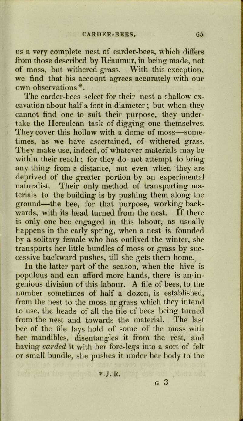 ns a very complete nest of carder-bees, which differs from those described by Reaumur, in being made, not of moss, but withered grass. With this exception, we find that his account agrees accurately with our own observations*. The carder-bees select for their nest a shallow ex- cavation about half a foot in diameter ; but when they cannot find one to suit their purpose, they under- take the Herculean task of digging one themselves. They cover this hollow wTith a dome of moss—some- times, as we have ascertained, of withered grass. They make use, indeed, of whatever materials maybe within their reach ; for they do not attempt to bring any thing from a distance, not even when they are deprived of the greater portion by an experimental naturalist. Their only method of transporting ma- terials to the building is by pushing them along the ground—the bee, for that purpose, working back- wards, with its head turned from the nest. If there is only one bee engaged in this labour, as usually happens in the early spring, when a nest is founded by a solitary female who has outlived the winter, she transports her little bundles of moss or grass by suc- cessive backward pushes, till she gets them home. In the latter part of the season, when the hive is populous and can afford more hands, there is an in- genious division of this labour. A file of bees, to the number sometimes of half a dozen, is established, from the nest to the moss or grass which they intend to use, the heads of all the file of bees being turned from the nest and towards the material. The last bee of the file lays hold of some of the moss with her mandibles, disentangles it from the rest, and having carded it with her fore-legs into a sort of felt or small bundle, she pushes it under her body to the g 3