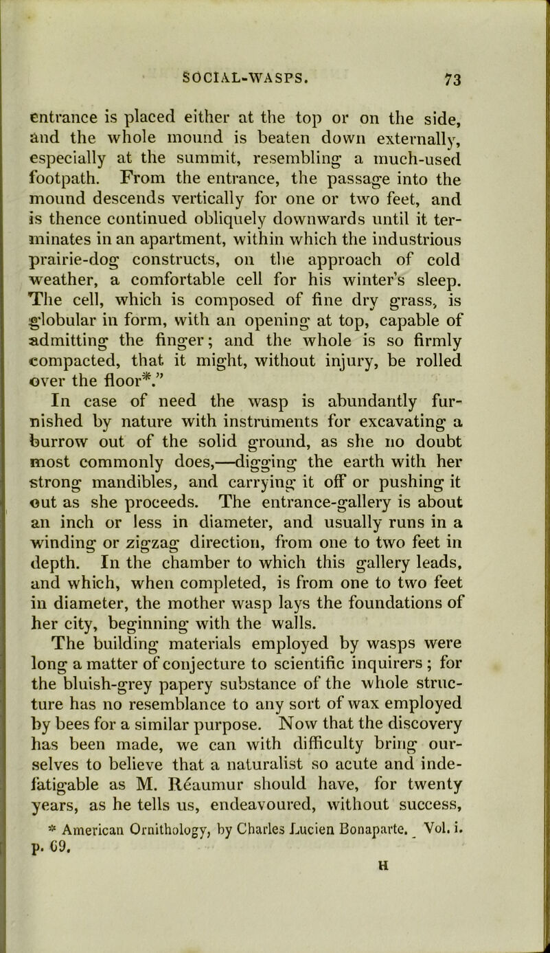 entrance is placed either at the top or on the side, and the whole mound is beaten down externally, especially at the summit, resembling a much-used footpath. From the entrance, the passage into the mound descends vertically for one or two feet, and is thence continued obliquely downwards until it ter- minates in an apartment, within which the industrious prairie-dog constructs, on the approach of cold weather, a comfortable cell for his winter’s sleep. The cell, which is composed of fine dry grass, is globular in form, with an opening at top, capable of admitting the finger; and the whole is so firmly compacted, that it might, without injury, be rolled over the floor*.” In case of need the wasp is abundantly fur- nished by nature with instruments for excavating a burrow out of the solid ground, as she no doubt most commonly does,—digging the earth with her strong mandibles, and carrying it off or pushing it out as she proceeds. The entrance-gallery is about an inch or less in diameter, and usually runs in a winding or zigzag direction, from one to two feet in depth. In the chamber to which this gallery leads, and which, when completed, is from one to two feet in diameter, the mother wasp lays the foundations of her city, beginning with the walls. The building materials employed by wasps were long a matter of conjecture to scientific inquirers ; for the bluish-grey papery substance of the whole struc- ture has no resemblance to any sort of wax employed by bees for a similar purpose. Now that the discovery has been made, we can with difficulty bring our- selves to believe that a naturalist so acute and inde- fatigable as M. Reaumur should have, for twenty years, as he tells us, endeavoured, without success, * American Ornithology, by Charles Lucien Bonaparte. Vol. i. p. G9. H