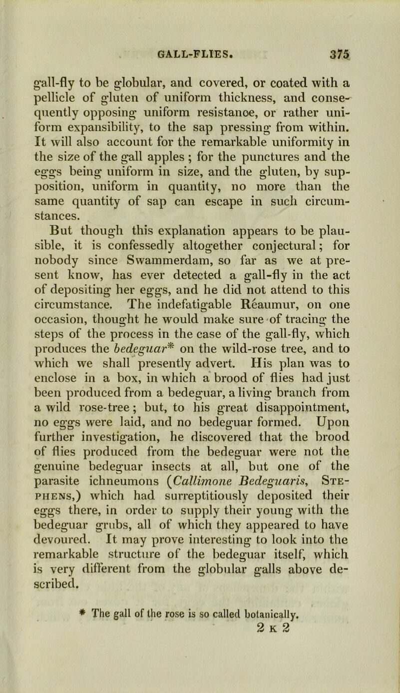 gall-fly to be globular, and covered, or coated with a pellicle of gluten of uniform thickness, and conse- quently opposing uniform resistance, or rather uni- form expansibility, to the sap pressing from within. It will also account for the remarkable uniformity in the size of the gall apples ; for the punctures and the eggs being uniform in size, and the gluten, by sup- position, uniform in quantity, no more than the same quantity of sap can escape in such circum- stances. But though this explanation appears to be plau- sible, it is confessedly altogether conjectural; for nobody since Swammerdam, so far as we at pre- sent know, has ever detected a gall-fly in the act of depositing her eggs, and he did not attend to this circumstance. The indefatigable Reaumur, on one occasion, thought he would make sure of tracing the steps of the process in the case of the gall-fly, which produces the bedeguar* on the wild-rose tree, and to which we shall presently advert. His plan was to enclose in a box, in which a brood of flies had just been produced from a bedeguar, a living branch from a wild rose-tree; but, to his great disappointment, no eggs were laid, and no bedeguar formed. Upon further investigation, he discovered that the brood of flies produced from the bedeguar were not the genuine bedeguar insects at all, but one of the parasite ichneumons (Callimone Bedeguciris, Ste- phens,) which had surreptitiously deposited their eggs there, in order to supply their young with the bedeguar grubs, all of which they appeared to have devoured. It may prove interesting to look into the remarkable structure of the bedeguar itself, which is very different from the globular galls above de- scribed. * The gall of the rose is so called botanically. 2 k 2