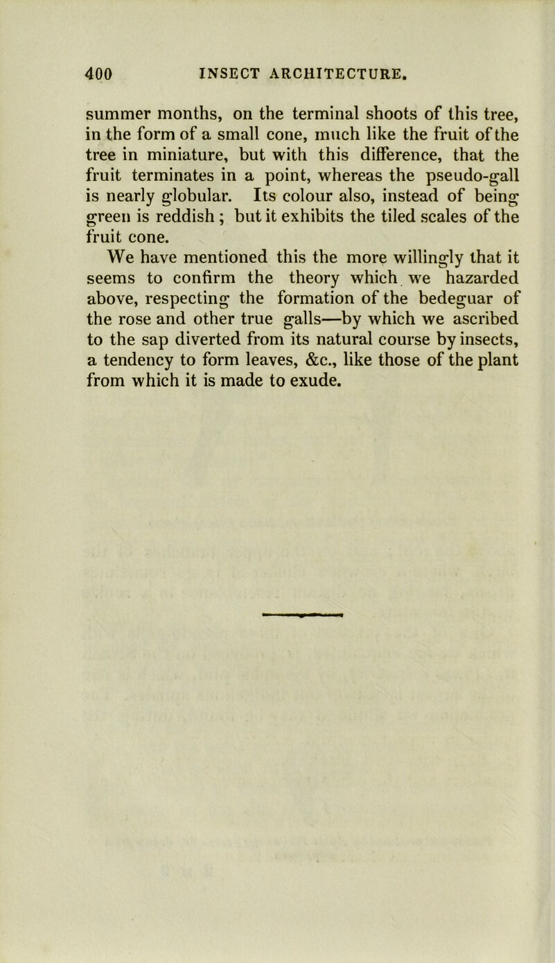 summer months, on the terminal shoots of this tree, in the form of a small cone, much like the fruit of the tree in miniature, but with this difference, that the fruit terminates in a point, whereas the pseudo-gall is nearly globular. Its colour also, instead of being green is reddish ; but it exhibits the tiled scales of the fruit cone. We have mentioned this the more willingly that it seems to confirm the theory which we hazarded above, respecting the formation of the bedeguar of the rose and other true galls—by which we ascribed to the sap diverted from its natural course by insects, a tendency to form leaves, &c., like those of the plant from which it is made to exude.