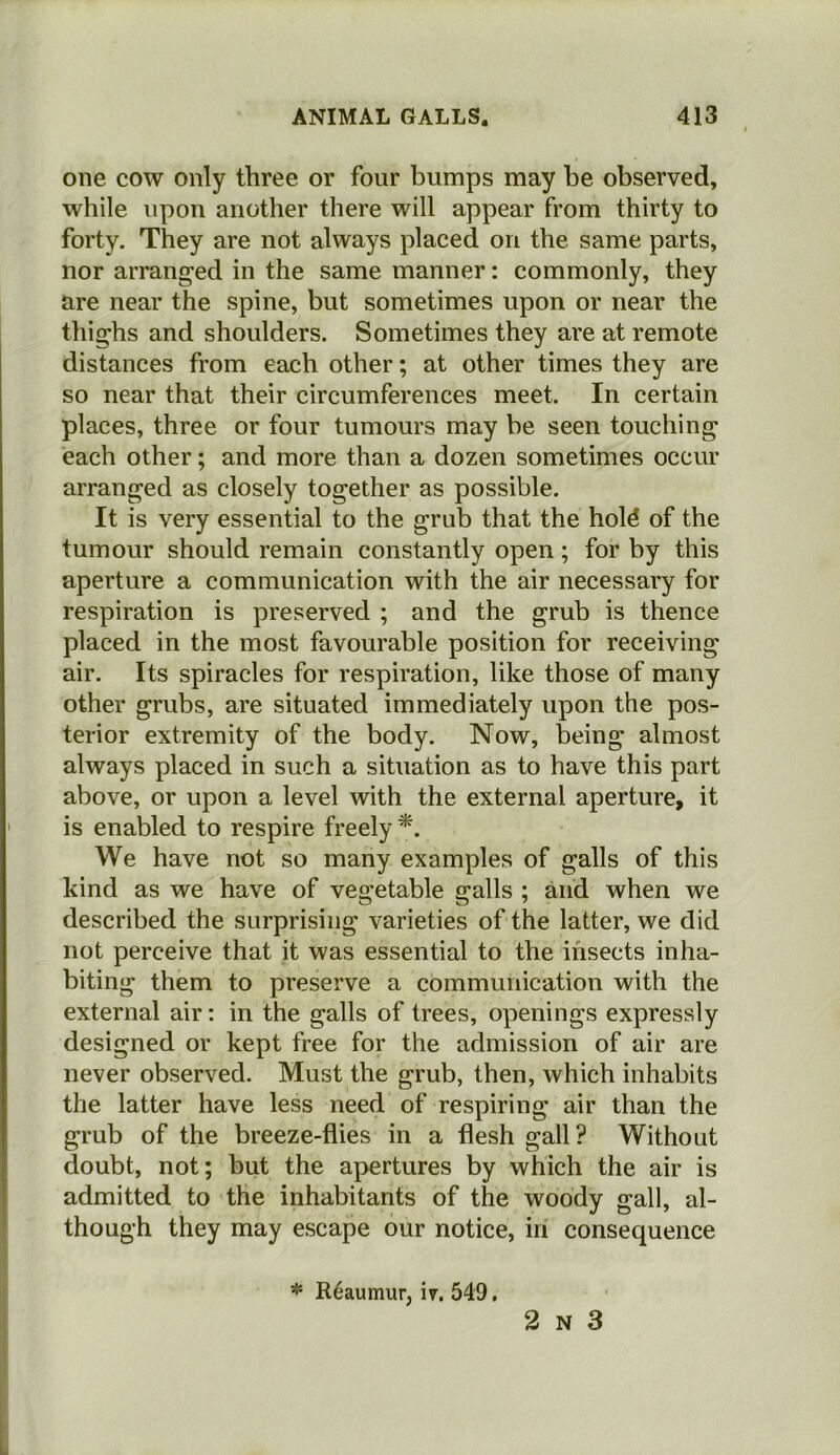 one cow only three or four bumps may be observed, while upon another there will appear from thirty to forty. They are not always placed on the same parts, nor arranged in the same manner: commonly, they are near the spine, but sometimes upon or near the thighs and shoulders. Sometimes they are at remote distances from each other; at other times they are so near that their circumferences meet. In certain places, three or four tumours may be seen touching each other; and more than a dozen sometimes occur arranged as closely together as possible. It is very essential to the grub that the hold of the tumour should remain constantly open; for by this aperture a communication with the air necessary for respiration is preserved ; and the grub is thence placed in the most favourable position for receiving air. Its spiracles for respiration, like those of many other grubs, are situated immediately upon the pos- terior extremity of the body. Now, being almost always placed in such a situation as to have this part above, or upon a level with the external aperture, it is enabled to respire freely *. We have not so many examples of galls of this kind as we have of vegetable galls ; and when we described the surprising varieties of the latter, we did not perceive that it was essential to the insects inha- biting them to preserve a communication with the external air: in the galls of trees, openings expressly designed or kept free for the admission of air are never observed. Must the grub, then, which inhabits the latter have less need of respiring air than the grub of the breeze-flies in a flesh gall ? Without doubt, not; but the apertures by which the air is admitted to the inhabitants of the woody gall, al- though they may escape our notice, in consequence * Reaumur, n. 549.