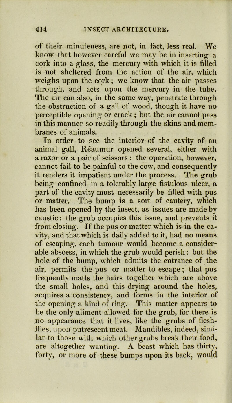 of their minuteness, are not, in fact, less real. We know that however careful we may be in inserting1 a cork into a glass, the mercury with which it is tilled is not sheltered from the action of the air, which weighs upon the cork; we know that the air passes through, and acts upon the mercury in the tube. The air can also, in the same way, penetrate through the obstruction of a gall of wood, though it have no perceptible opening or crack ; but the air cannot pass in this manner so readily through the skins and mem- branes of animals. In order to see the interior of the cavity of an animal gall, Reaumur opened several, either with a razor or a pair of scissors ; the operation, however, cannot fail to be painful to the cow, and consequently it renders it impatient under the process. The grub being confined in a tolerably large fistulous ulcer, a part of the cavity must necessarily be filled with pus or matter. The bump is a sort of cautery, which has been opened by the insect, as issues are made by caustic: the grub occupies this issue, and prevents it from closing. If the pus or matter which is in the ca- vity, and that which is daily added to it, had no means of escaping, each tumour would become a consider- able abscess, in which the grub would perish: but the hole of the bump, which admits the entrance of the air, permits the pus or matter to escape; that pus frequently matts the hairs together which are above the small holes, and this drying around the holes, acquires a consistency, and forms in the interior of the opening a kind of ring. This matter appears to be the only aliment allowed for the grub, for there is no appearance that it lives, like the grubs of flesh- flies, upon putrescent meat. Mandibles, indeed, simi- lar to those with which other grubs break their food, are altogether wanting. A beast which has thirty, forty, or more of these bumps upon its back, would