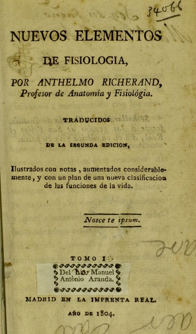 NUEVOS ELEMENTOS FISIOLOGIA, POR ANTHELMO RICHERANDf Prpfesor de Anatomia y Fisiolôgia, Ilustrados coa notas , aumentados considérable» mente, y con un plan de una nueva clasificacioa de las funcîones de la vida. TOMO IV. ^ Del Manuel ^ ^ Antonio Aranda. ^ MADRID EN LA IMFRKNTA REAL. TRADÜCIDOS . CB LA SB0UNDA BD1C10N, Nosce te ipsum